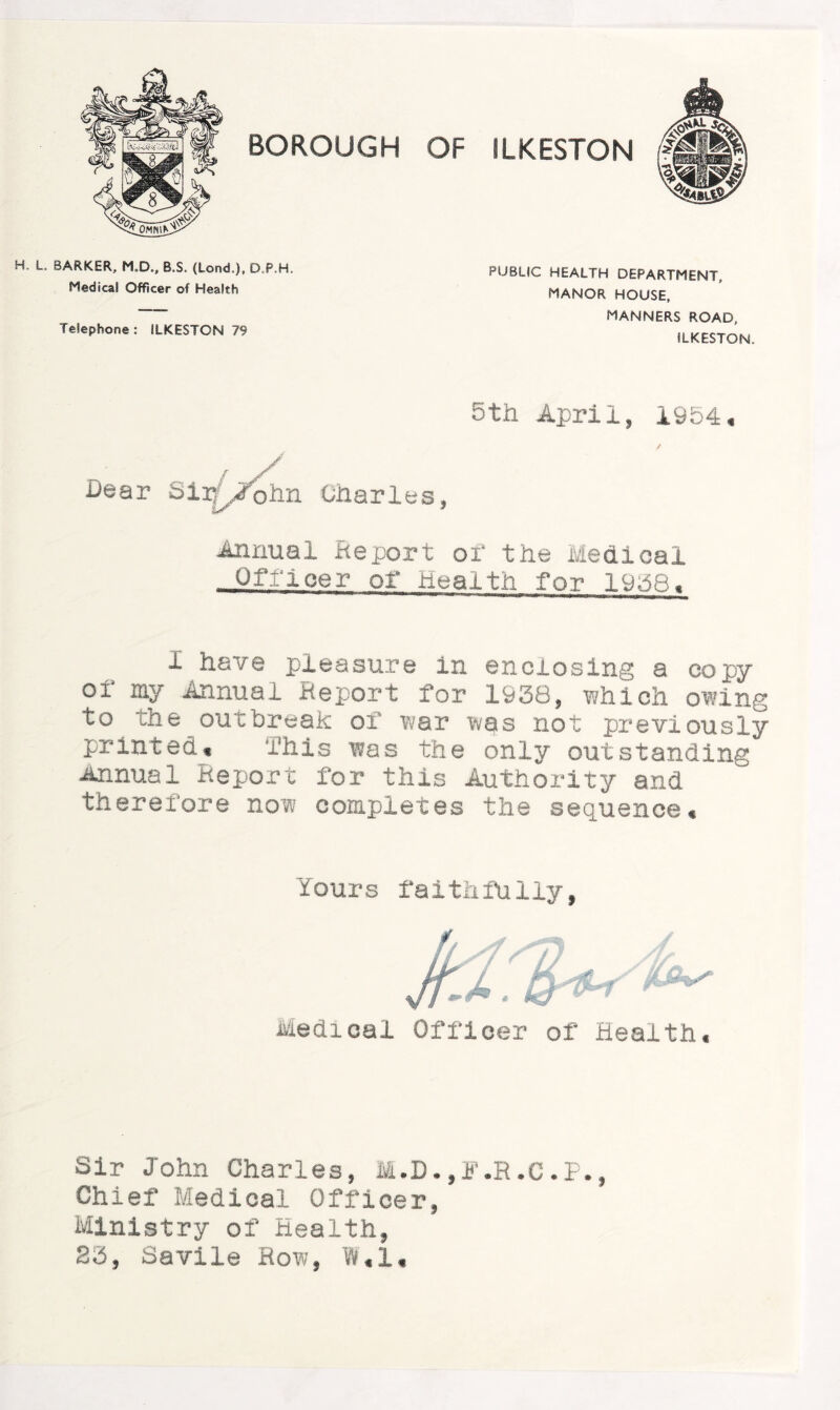 H L. BARKER, M.D., B.S. (Lend.), D.P.H. Medical Officer of Health Telephone: ILKESTON 79 PUBLIC HEALTH DEPARTMENT, MANOR HOUSE, MANNERS ROAD, ILKESTON. 5th April* 1954, Dear Sivfjfohn Charles* Annual Report of the Medical - Officer of Health for 1958, 1 have pleasure in enclosing a copy of my Annual Report for 1938* which owing to the outbreak of war was not previously printed* This was the only outstanding Annual Report for this Authority and therefore now completes the sequence. Yours faithfully, Medical Officer of Health, Sir John Charles, M.D.,3\R.C.P., Chief Medical Officer, Ministry of Health, S3, Savile Row, W,l«