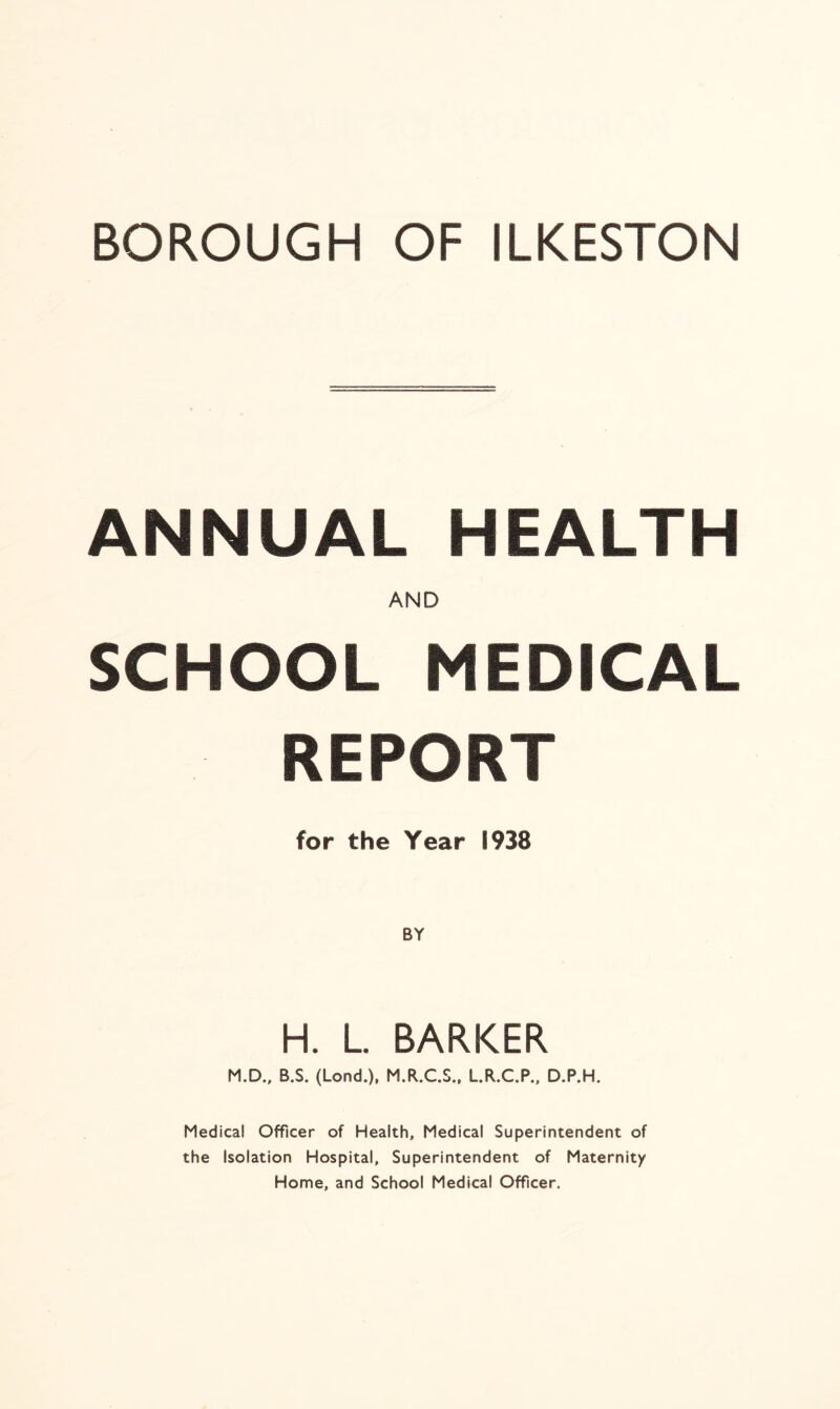 ANNUAL HEALTH AND SCHOOL MEDICAL REPORT for the Year 1938 H. L. BARKER M.D., B.S. (Lond.), M.R.C.S., L.R.C.P., D.P.H. Medical Officer of Health, Medical Superintendent of the Isolation Hospital, Superintendent of Maternity Home, and School Medical Officer.