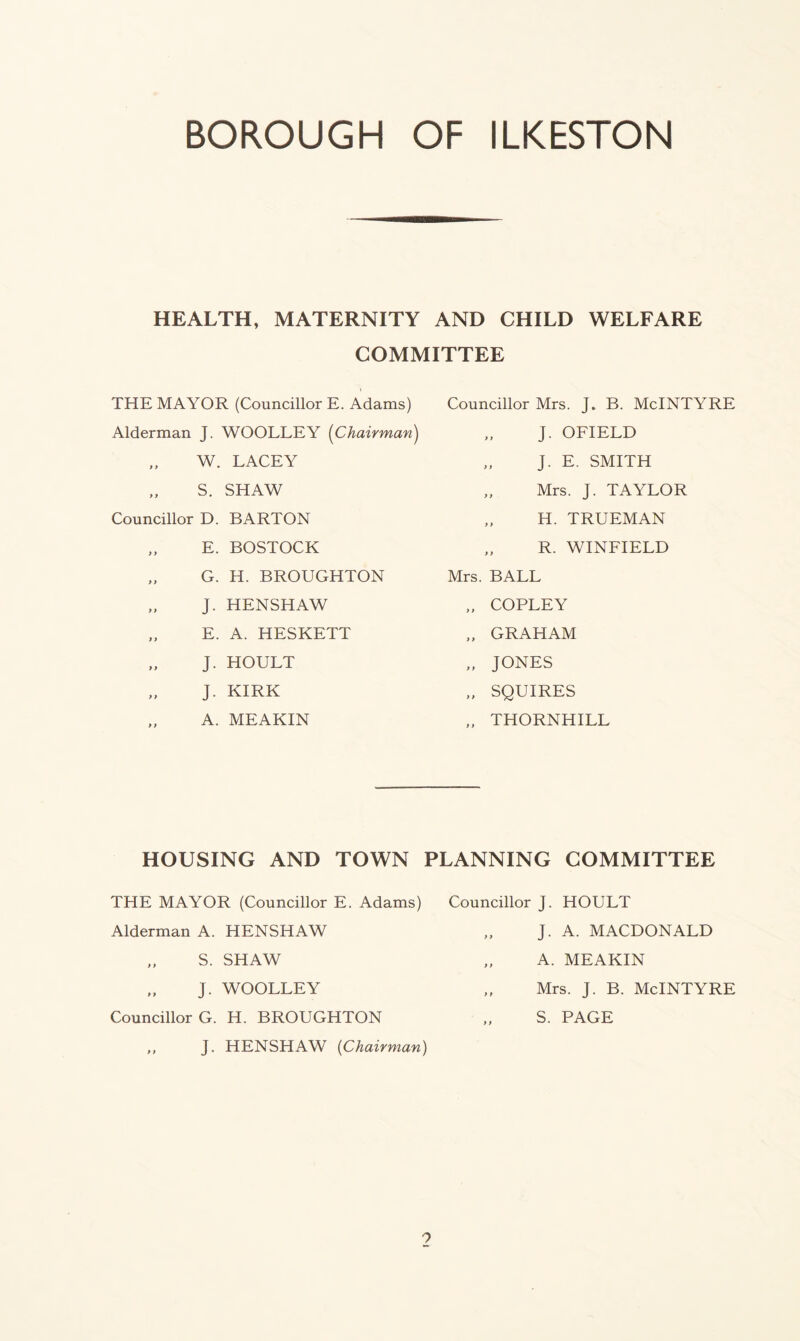 HEALTH, MATERNITY AND CHILD WELFARE COMMITTEE THE MAYOR (Councillor E. Adams) Alderman J. WOOLLEY (Chairman) W. LACEY „ S. SHAW Councillor D. BARTON „ E. BOSTOCK „ G. H. BROUGHTON „ J. HENSHAW „ E. A. HESKETT J. HOULT J. KIRK „ A. MEAKIN Councillor Mrs. J. B. McINTYRE „ J. OFIELD „ j. E. SMITH Mrs. J. TAYLOR „ H. TRUEMAN „ R. WINFIELD Mrs. BALL „ COPLEY „ GRAHAM „ JONES „ SQUIRES „ THORNHILL HOUSING AND TOWN PLANNING COMMITTEE THE MAYOR (Councillor E. Adams) Alderman A. HENSHAW S. SHAW J. WOOLLEY Councillor G. H. BROUGHTON J. HENSHAW (Chairman) Councillor J. HOULT „ J. A. MACDONALD „ A. MEAKIN Mrs. J. B. McINTYRE S. PAGE