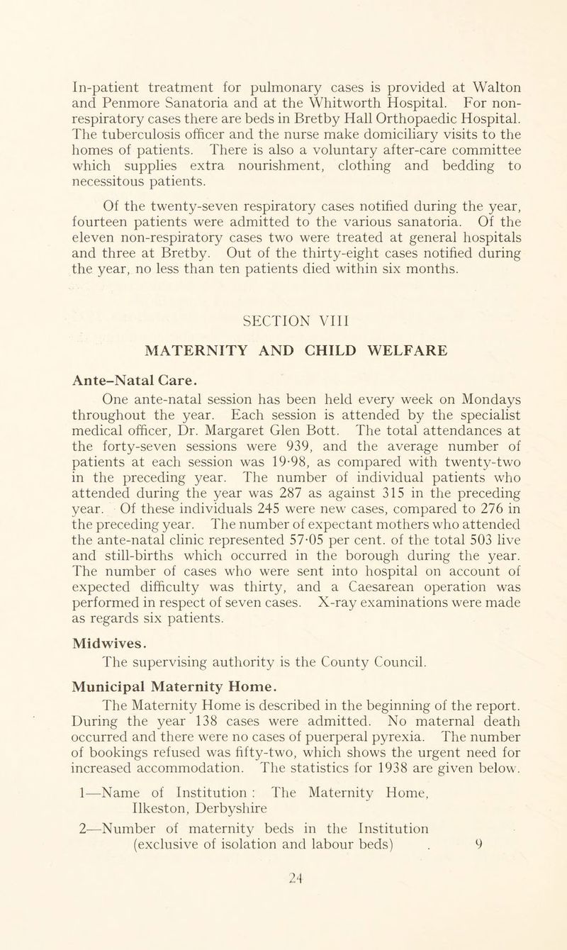 In-patient treatment for pulmonary cases is provided at Walton and Penmore Sanatoria and at the Whitworth Hospital. For noil- respiratory cases there are beds in Bretby Hall Orthopaedic Hospital. The tuberculosis officer and the nurse make domiciliary visits to the homes of patients. There is also a voluntary after-care committee which supplies extra nourishment, clothing and bedding to necessitous patients. Of the twenty-seven respiratory cases notified during the year, fourteen patients were admitted to the various sanatoria. Of the eleven non-respiratory cases two were treated at general hospitals and three at Bretby. Out of the thirty-eight cases notified during the year, no less than ten patients died within six months. SECTION VIII MATERNITY AND CHILD WELFARE Ante-Natal Care. One ante-natal session has been held every week on Mondays throughout the year. Each session is attended by the specialist medical officer, Dr. Margaret Glen Bott. The total attendances at the forty-seven sessions were 939, and the average number of patients at each session was 19-98, as compared with twenty-two in the preceding year. The number of individual patients who attended during the year was 287 as against 315 in the preceding year. Of these individuals 245 were new cases, compared to 276 in the preceding year. The number of expectant mothers who attended the ante-natal clinic represented 57-05 per cent, of the total 503 live and still-births which occurred in the borough during the year. The number of cases who were sent into hospital on account of expected difficulty was thirty, and a Caesarean operation was performed in respect of seven cases. X-ray examinations were made as regards six patients. Midwives. The supervising authority is the County Council. Municipal Maternity Home. The Maternity Home is described in the beginning of the report. During the year 138 cases were admitted. No maternal death occurred and there were no cases of puerperal pyrexia. The number of bookings refused was fifty-two, which shows the urgent need for increased accommodation. The statistics for 1938 are given below. 1— Name of Institution : The Maternity Home, Ilkeston, Derbyshire 2— Number of maternity beds in the Institution (exclusive of isolation and labour beds) 9