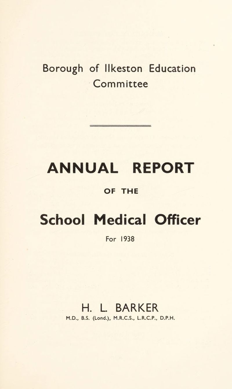 Borough of Ilkeston Education Committee ANNUAL REPORT OF THE School Medical Officer For 1938 H. L. BARKER M.D., B.S. (Lond.), M.R.C.S., L.R.C.P., D.P.H.