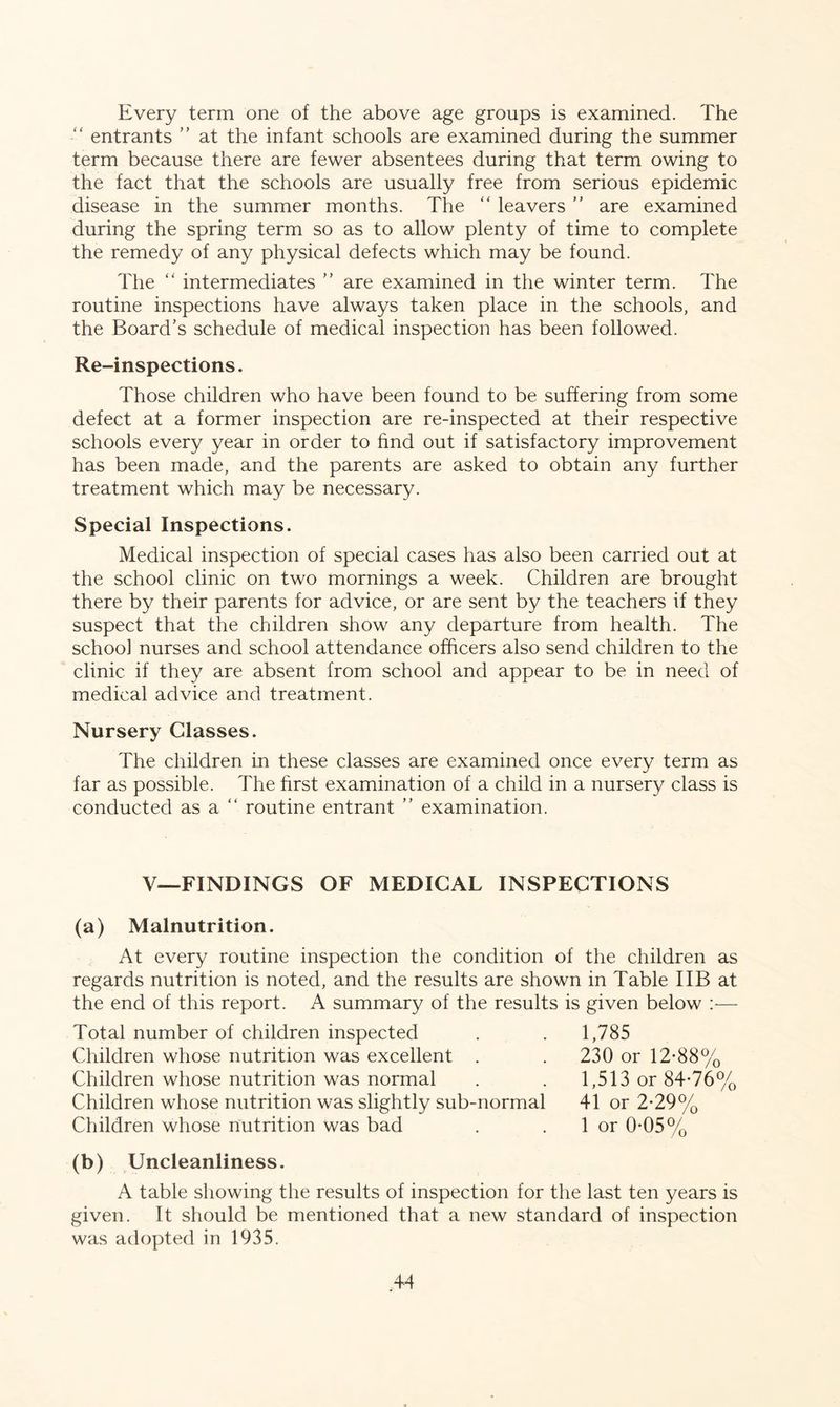 Every term one of the above age groups is examined. The “ entrants ” at the infant schools are examined during the summer term because there are fewer absentees during that term owing to the fact that the schools are usually free from serious epidemic disease in the summer months. The “ leavers ” are examined during the spring term so as to allow plenty of time to complete the remedy of any physical defects which may be found. The “ intermediates ” are examined in the winter term. The routine inspections have always taken place in the schools, and the Board’s schedule of medical inspection has been followed. Re-inspections. Those children who have been found to be suffering from some defect at a former inspection are re-inspected at their respective schools every year in order to find out if satisfactory improvement has been made, and the parents are asked to obtain any further treatment which may be necessary. Special Inspections. Medical inspection of special cases has also been carried out at the school clinic on two mornings a week. Children are brought there by their parents for advice, or are sent by the teachers if they suspect that the children show any departure from health. The school nurses and school attendance officers also send children to the clinic if they are absent from school and appear to be in need of medical advice and treatment. Nursery Classes. The children in these classes are examined once every term as far as possible. The first examination of a child in a nursery class is conducted as a “ routine entrant ” examination. V—FINDINGS OF MEDICAL INSPECTIONS (a) Malnutrition. At every routine inspection the condition of the children as regards nutrition is noted, and the results are shown in Table I IB at the end of this report. A summary of the results is given below :— Total number of children inspected Children whose nutrition was excellent . Children whose nutrition was normal Children whose nutrition was slightly sub-normal Children whose nutrition was bad 1,785 230 or 12-88% 1,513 or 84-76% 41 or 2-29% 1 or 0-05% (b) Uncleanliness. A table showing the results of inspection for the last ten years is given. It should be mentioned that a new standard of inspection was adopted in 1935.