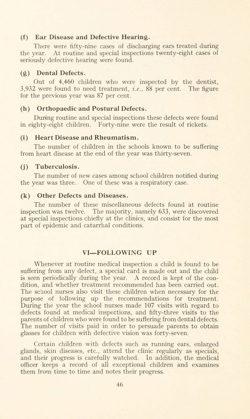 (f) Ear Disease and Defective Hearing. There were fifty-nine cases of discharging ears treated during the year. At routine and special inspections twenty-eight cases of seriously defective hearing were found. (g) Dental Defects. Out of 4,460 children who were inspected by the dentist, 3,932 were found to need treatment, i.e., 88 per cent. The figure for the previous year was 87 per cent. (h) Orthopaedic and Postural Defects. During routine and special inspections these defects were found in eighty-eight children. Forty-nine were the result of rickets. (i) Heart Disease and Rheumatism. The number of children in the schools known to be suffering from heart disease at the end of the year was thirty-seven. (j) Tuberculosis. The number of new cases among school children notified during the year was three. One of these was a respiratory case. (k) Other Defects and Diseases. The number of these miscellaneous defects found at routine inspection was twelve. The majority, namely 633, were discovered at special inspections chiefly at the clinics, and consist for the most part of epidemic and catarrhal conditions. VI—FOLLOWING UP Whenever at routine medical inspection a child is found to be suffering from any defect, a special card is made out and the child is seen periodically during the year. A record is kept of the con- dition, and whether treatment recommended has been carried out. The school nurses also visit these children when necessary for the purpose of following up the recommendations for treatment. During the year the school nurses made 107 visits with regard to defects found at medical inspections, and fifty-three visits to the parents of children who were found to be suffering from dental defects. The number of visits paid in order to persuade parents to obtain glasses for children with defective vision was forty-seven. Certain children with defects such as running ears, enlarged glands, skin diseases, etc., attend the clinic regularly as specials, and their progress is carefully watched. In addition, the medical officer keeps a record of all exceptional children and examines them from time to time and notes their progress.