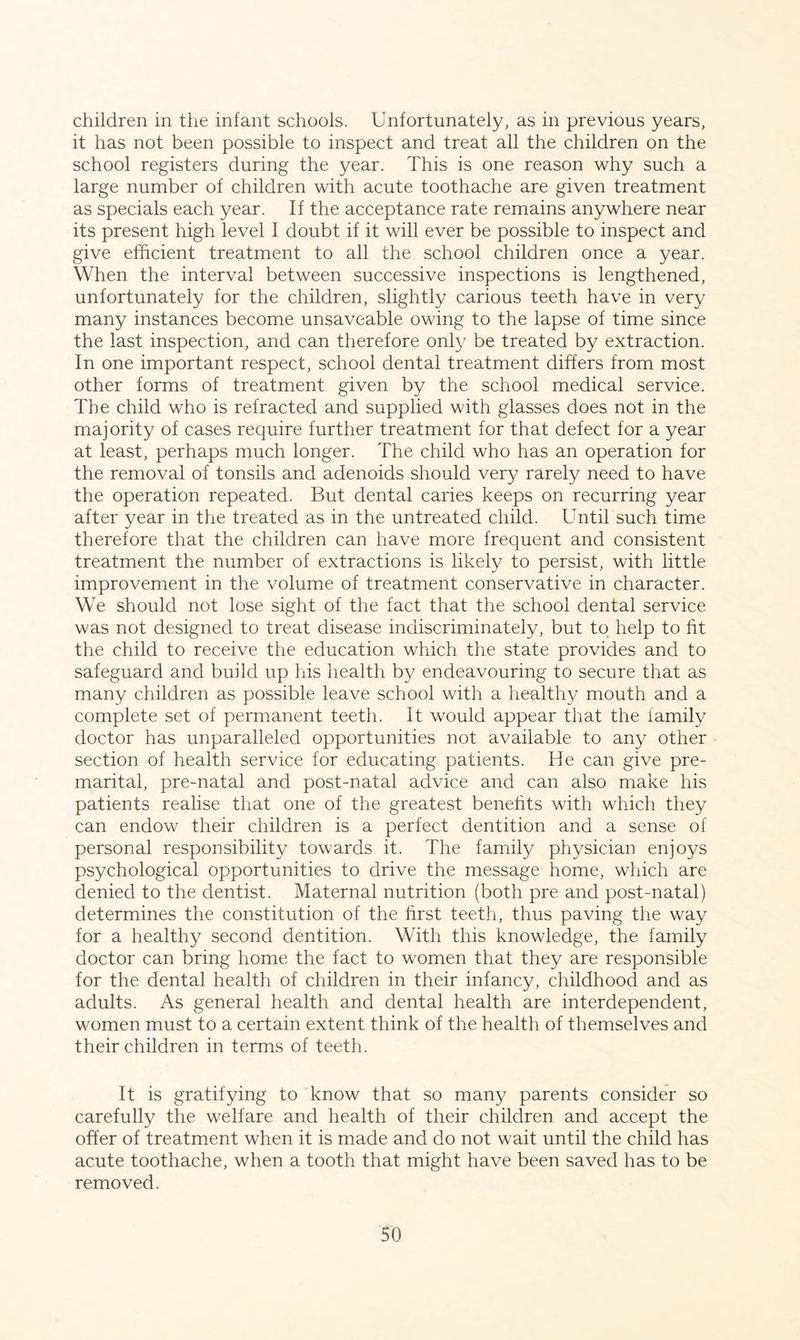 children in the infant schools. Unfortunately, as in previous years, it has not been possible to inspect and treat all the children on the school registers during the year. This is one reason why such a large number of children with acute toothache are given treatment as specials each year. If the acceptance rate remains anywhere near its present high level I doubt if it will ever be possible to inspect and give efficient treatment to all the school children once a year. When the interval between successive inspections is lengthened, unfortunately for the children, slightly carious teeth have in very many instances become unsaveable owing to the lapse of time since the last inspection, and can therefore only be treated by extraction. In one important respect, school dental treatment differs from most other forms of treatment given by the school medical service. The child who is refracted and supplied with glasses does not in the majority of cases require further treatment for that defect for a year at least, perhaps much longer. The child who has an operation for the removal of tonsils and adenoids should very rarely need to have the operation repeated. But dental caries keeps on recurring year after year in the treated as in the untreated child. Until such time therefore that the children can have more frequent and consistent treatment the number of extractions is likely to persist, with little improvement in the volume of treatment conservative in character. We should not lose sight of the fact that the school dental service was not designed to treat disease indiscriminately, but to help to fit the child to receive the education which the state provides and to safeguard and build up his health by endeavouring to secure that as many children as possible leave school with a healthy mouth and a complete set of permanent teeth. It would appear that the family doctor has unparalleled opportunities not available to any other section of health service for educating patients. He can give pre- marital, pre-natal and post-natal advice and can also make his patients realise that one of the greatest benefits with which they can endow their children is a perfect dentition and a sense of personal responsibility towards it. The family physician enjoys psychological opportunities to drive the message home, which are denied to the dentist. Maternal nutrition (both pre and post-natal) determines the constitution of the first teeth, thus paving the way for a healthy second dentition. With this knowledge, the family doctor can bring home the fact to women that they are responsible for the dental health of children in their infancy, childhood and as adults. As general health and dental health are interdependent, women must to a certain extent think of the health of themselves and their children in terms of teeth. It is gratifying to know that so many parents consider so carefully the welfare and health of their children and accept the offer of treatment when it is made and do not wait until the child has acute toothache, when a tooth that might have been saved has to be removed.