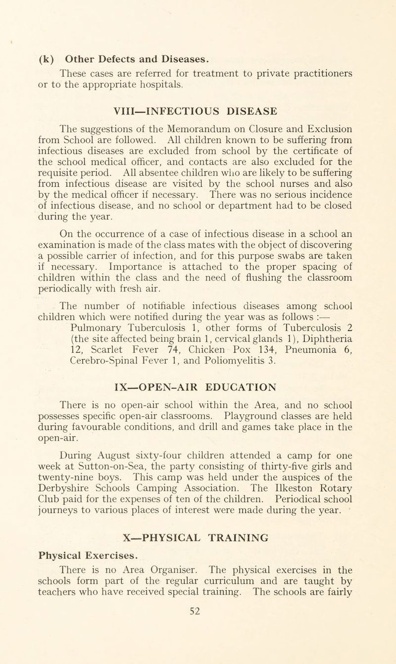(k) Other Defects and Diseases. These cases are referred for treatment to private practitioners or to the appropriate hospitals. VIII— INFECTIOUS DISEASE The suggestions of the Memorandum on Closure and Exclusion from School are followed. All children known to be suffering from infectious diseases are excluded from school by the certificate of the school medical officer, and contacts are also excluded for the requisite period. All absentee children who are likely to be suffering from infectious disease are visited by the school nurses and also by the medical officer if necessary. There was no serious incidence of infectious disease, and no school or department had to be closed during the year. On the occurrence of a case of infectious disease in a school an examination is made of the class mates with the object of discovering a possible carrier of infection, and for this purpose swabs are taken if necessary. Importance is attached to the proper spacing of children within the class and the need of flushing the classroom periodically with fresh air. The number of notifiable infectious diseases among school children which were notified during the year was as follows —- Pulmonary Tuberculosis 1, other forms of Tuberculosis 2 (the site affected being brain 1, cervical glands 1), Diphtheria 12, Scarlet Fever 74, Chicken Pox 134, Pneumonia 6, Cerebro-Spinal Fever 1, and Poliomyelitis 3. IX— OPEN-AIR EDUCATION There is no open-air school within the Area, and no school possesses specific open-air classrooms. Playground classes are held during favourable conditions, and drill and games take place in the open-air. During August sixty-four children attended a camp for one week at Sutton-on-Sea, the party consisting of thirty-five girls and twenty-nine boys. This camp was held under the auspices of the Derbyshire Schools Camping Association. The Ilkeston Rotary Club paid for the expenses of ten of the children. Periodical school journeys to various places of interest were made during the year. X—PHYSICAL TRAINING Physical Exercises. There is no Area Organiser. The physical exercises in the schools form part of the regular curriculum and are taught by teachers who have received special training. The schools are fairly