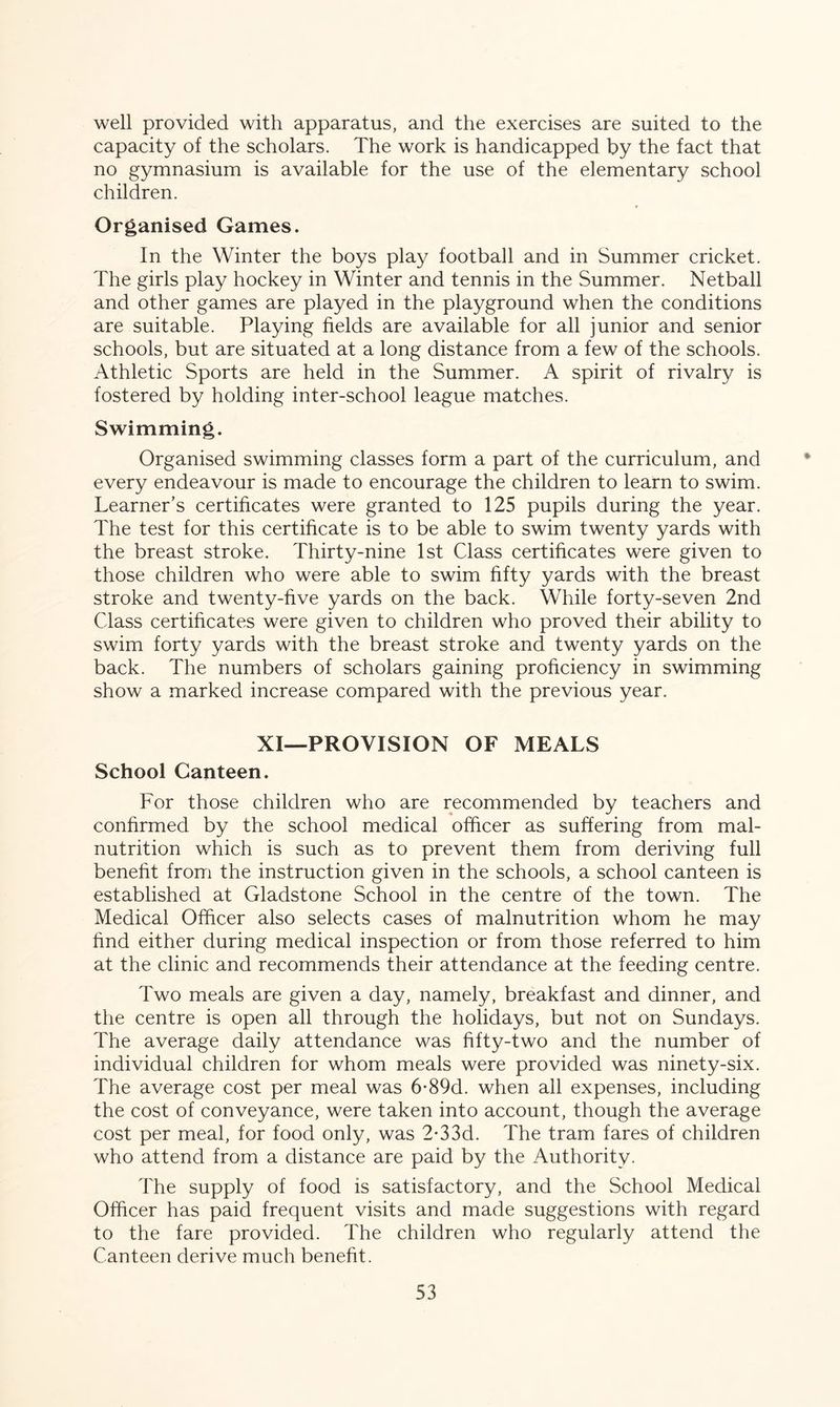 well provided with apparatus, and the exercises are suited to the capacity of the scholars. The work is handicapped by the fact that no gymnasium is available for the use of the elementary school children. Organised Games. In the Winter the boys play football and in Summer cricket. The girls play hockey in Winter and tennis in the Summer. Netball and other games are played in the playground when the conditions are suitable. Playing fields are available for all junior and senior schools, but are situated at a long distance from a few of the schools. Athletic Sports are held in the Summer. A spirit of rivalry is fostered by holding inter-school league matches. Swimming. Organised swimming classes form a part of the curriculum, and every endeavour is made to encourage the children to learn to swim. Learner’s certificates were granted to 125 pupils during the year. The test for this certificate is to be able to swim twenty yards with the breast stroke. Thirty-nine 1st Class certificates were given to those children who were able to swim fifty yards with the breast stroke and twenty-five yards on the back. While forty-seven 2nd Class certificates were given to children who proved their ability to swim forty yards with the breast stroke and twenty yards on the back. The numbers of scholars gaining proficiency in swimming show a marked increase compared with the previous year. XI—PROVISION OF MEALS School Canteen. For those children who are recommended by teachers and confirmed by the school medical officer as suffering from mal- nutrition which is such as to prevent them from deriving full benefit from the instruction given in the schools, a school canteen is established at Gladstone School in the centre of the town. The Medical Officer also selects cases of malnutrition whom he may find either during medical inspection or from those referred to him at the clinic and recommends their attendance at the feeding centre. Two meals are given a day, namely, breakfast and dinner, and the centre is open all through the holidays, but not on Sundays. The average daily attendance was fifty-two and the number of individual children for whom meals were provided was ninety-six. The average cost per meal was 6-89d. when all expenses, including the cost of conveyance, were taken into account, though the average cost per meal, for food only, was 2-33d. The tram fares of children who attend from a distance are paid by the Authority. The supply of food is satisfactory, and the School Medical Officer has paid frequent visits and made suggestions with regard to the fare provided. The children who regularly attend the Canteen derive much benefit.