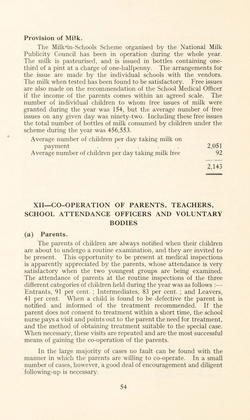 Provision of Milk. The Milk-in-Schools Scheme organised by the National Milk Publicity Council has been in operation during the whole year. The milk is pasteurised, and is issued in bottles containing one- third of a pint at a charge of one-halfpenny. The arrangements for the issue are made by the individual schools with the vendors. The milk when tested has been found to be satisfactory. Free issues are also made on the recommendation of the School Medical Officer if the income of the parents comes within an agreed scale. The number of individual children to whom free issues of milk were granted during the year was 154, but the average number of free issues on any given day was ninety-two. Including these free issues the total number of bottles of milk consumed by children under the scheme during the year was 456,553. Average number of children per day taking milk on payment ..... 2,051 Average number of children per day taking milk free 92 2,143 XII—CO-OPERATION OF PARENTS, TEACHERS, SCHOOL ATTENDANCE OFFICERS AND VOLUNTARY BODIES (a) Parents. The parents of children are always notified when their children are about to undergo a routine examination, and they are invited to be present. This opportunity to be present at medical inspections is apparently appreciated by the parents, whose attendance is very satisfactory when the two youngest groups are being examined. The attendance of parents at the routine inspections of the three different categories of children held during the year was as follows :— Entrants, 91 per cent. ; Intermediates, 83 per cent. ; and Leavers, 41 per cent. When a child is found to be defective the parent is notified and informed of the treatment recommended. If the parent does not consent to treatment within a short time, the school nurse pays a visit and points out to the parent the need for treatment, and the method of obtaining treatment suitable to the special case. When necessary, these visits are repeated and are the most successful means of gaining the co-operation of the parents. In the large majority of cases no fault can be found with the manner in which the parents are willing to co-operate. In a small number of cases, however, a good deal of encouragement and diligent following-up is necessary.