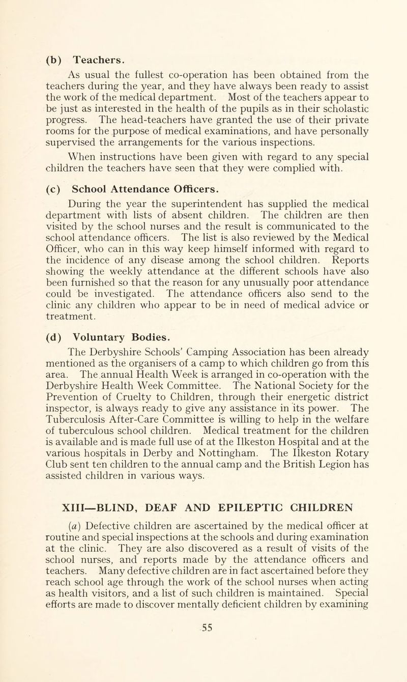 (b) Teachers. As usual the fullest co-operation has been obtained from the teachers during the year, and they have always been ready to assist the work of the medical department. Most of the teachers appear to be just as interested in the health of the pupils as in their scholastic progress. The head-teachers have granted the use of their private rooms for the purpose of medical examinations, and have personally supervised the arrangements for the various inspections. When instructions have been given with regard to any special children the teachers have seen that they were complied with. (c) School Attendance Officers. During the year the superintendent has supplied the medical department with lists of absent children. The children are then visited by the school nurses and the result is communicated to the school attendance officers. The list is also reviewed by the Medical Officer, who can in this way keep himself informed with regard to the incidence of any disease among the school children. Reports showing the weekly attendance at the different schools have also been furnished so that the reason for any unusually poor attendance could be investigated. The attendance officers also send to the clinic any children who appear to be in need of medical advice or treatment. (d) Voluntary Bodies. The Derbyshire Schools’ Camping Association has been already mentioned as the organisers of a camp to which children go from this area. The annual Health Week is arranged in co-operation with the Derbyshire Health Week Committee. The National Society for the Prevention of Cruelty to Children, through their energetic district inspector, is always ready to give any assistance in its power. The Tuberculosis After-Care Committee is willing to help in the welfare of tuberculous school children. Medical treatment for the children is available and is made full use of at the Ilkeston Hospital and at the various hospitals in Derby and Nottingham. The Ilkeston Rotary Club sent ten children to the annual camp and the British Legion has assisted children in various ways. XIII—BLIND, DEAF AND EPILEPTIC CHILDREN (ia) Defective children are ascertained by the medical officer at routine and special inspections at the schools and during examination at the clinic. They are also discovered as a result of visits of the school nurses, and reports made by the attendance officers and teachers. Many defective children are in fact ascertained before they reach school age through the work of the school nurses when acting as health visitors, and a list of such children is maintained. Special efforts are made to discover mentally deficient children by examining