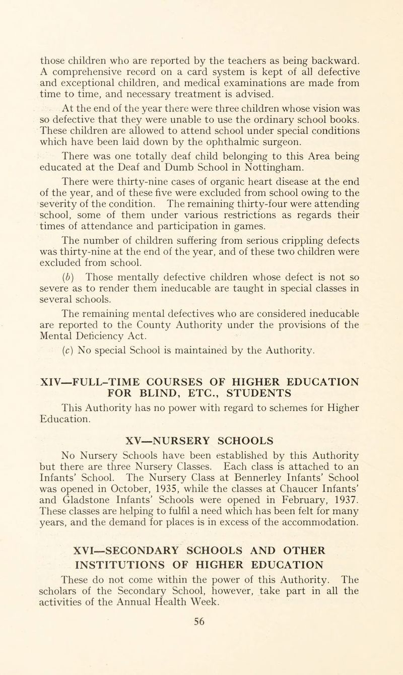 those children who are reported by the teachers as being backward. A comprehensive record on a card system is kept of all defective and exceptional children, and medical examinations are made from time to time, and necessary treatment is advised. At the end of the year there were three children whose vision was so defective that they were unable to use the ordinary school books. These children are allowed to attend school under special conditions which have been laid down by the ophthalmic surgeon. There was one totally deaf child belonging to this Area being educated at the Deaf and Dumb School in Nottingham. There were thirty-nine cases of organic heart disease at the end of the year, and of these five were excluded from school owing to the severity of the condition. The remaining thirty-four were attending school, some of them under various restrictions as regards their times of attendance and participation in games. The number of children suffering from serious crippling defects was thirty-nine at the end of the year, and of these two children were excluded from school. (b) Those mentally defective children whose defect is not so severe as to render them ineducable are taught in special classes in several schools. The remaining mental defectives who are considered ineducable are reported to the County Authority under the provisions of the Mental Deficiency Act. (c) No special School is maintained by the Authority. XIV—FULL-TIME COURSES OF HIGHER EDUCATION FOR BLIND, ETC., STUDENTS This Authority has no power with regard to schemes for Higher Education. XV—NURSERY SCHOOLS No Nursery Schools have been established by this Authority but there are three Nursery Classes. Each class is attached to an Infants’ School. The Nursery Class at Bennerley Infants’ School was opened in October, 1935, while the classes at Chaucer Infants’ and Gladstone Infants’ Schools were opened in February, 1937. These classes are helping to fulfil a need which has been felt for many years, and the demand for places is in excess of the accommodation. XVI—SECONDARY SCHOOLS AND OTHER INSTITUTIONS OF HIGHER EDUCATION These do not come within the power of this Authority. The scholars of the Secondary School, however, take part in all the activities of the Annual Health Week.
