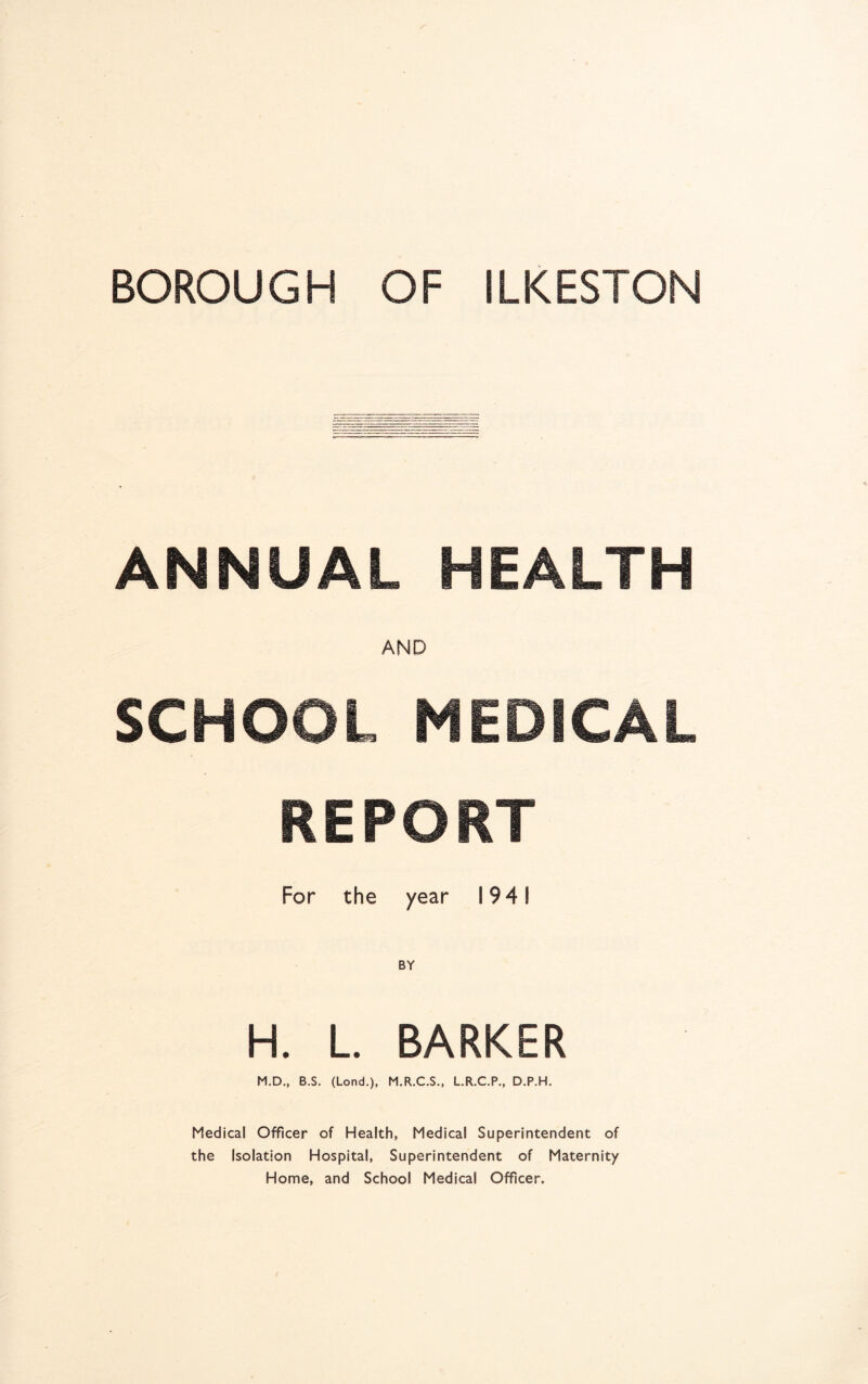 BOROUGH OF ILKESTON ANNUAL HEALTH AND SCHOOL MEDICAL REPORT For the year 1941 H. L. BARKER M.D., B.S. (Lond.), M.R.C.S., L.R.C.P., D.P.H. Medical Officer of Health, Medical Superintendent of the Isolation Hospital, Superintendent of Maternity Home, and School Medical Officer.