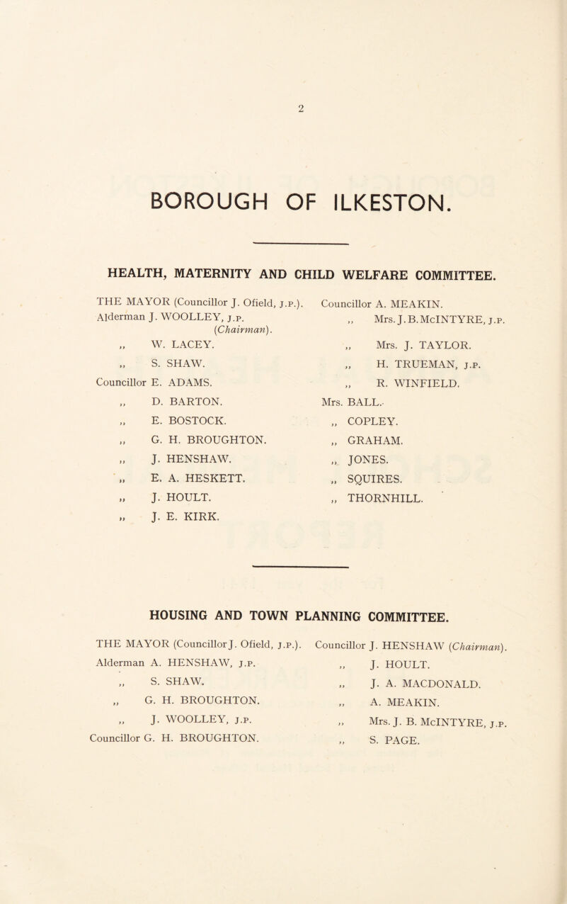 BOROUGH OF ILKESTON. HEALTH, MATERNITY AND CHILD WELFARE COMMITTEE. THE MAYOR (Councillor J. Ofield, j.p.). Alderman J. WOOLLEY, j.p. {Chairman). „ W. LACEY. S. SHAW. Councillor E. ADAMS. „ D. BARTON. „ E. BOSTOCK. „ G. H. BROUGHTON. „ J. HENSHAW. „ E. A. HESKETT. „ J. HOULT. „ J. E. KIRK. Councillor A. MEAKIN. Mrs. J.B.McINTYRE, j.p. „ Mrs. J. TAYLOR. „ H. TRUEMAN, j.p. R. WINFIELD, Mrs. BALL.- „ COPLEY. „ GRAHAM. „ JONES. „ SQUIRES. „ THORNHILL. HOUSING AND TOWN PLANNING COMMITTEE. THE MAYOR (CouncillorJ. Ofield, j.p. Alderman A. HENSHAW, j.p. „ S. SHAW. „ G. H. BROUGHTON. „ J. WOOLLEY, j.p. Councillor G. H. BROUGHTON. Councillor J. HENSHAW (Chairman) J. HOULT. „ J. A. MACDONALD. „ A. MEAKIN. „ Mrs. J. B. McINTYRE, j.p „ S. PAGE.