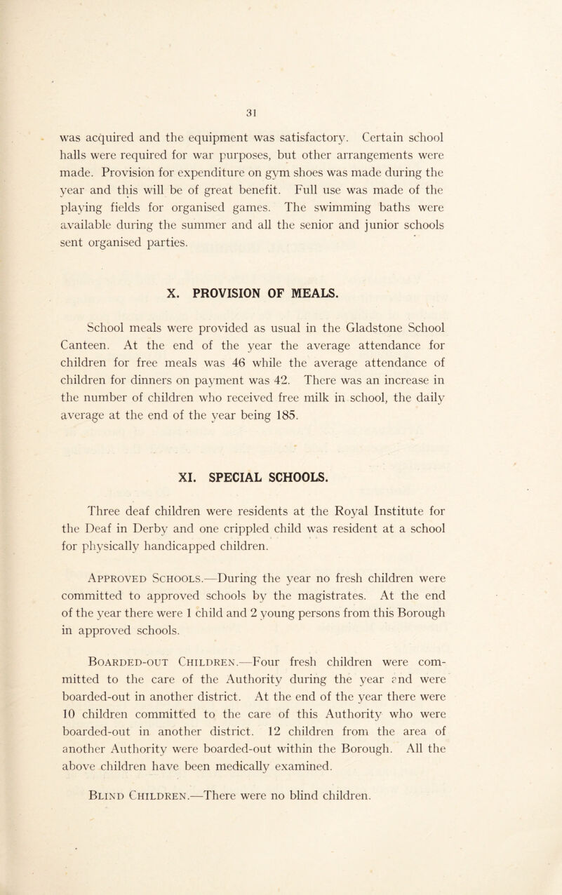 was acquired and the equipment was satisfactory. Certain school halls were required for war purposes, but other arrangements were made. Provision for expenditure on gym shoes was made during the year and this will be of great benefit. Full use was made of the playing fields for organised games. The swimming baths were available during the summer and all the senior and junior schools sent organised parties. X. PROVISION OF MEALS. School meals were provided as usual in the Gladstone School Canteen. At the end of the year the average attendance for children for free meals was 46 while the average attendance of children for dinners on payment was 42. There was an increase in the number of children who received free milk in school, the daily average at the end of the year being 185. XI. SPECIAL SCHOOLS. Three deaf children were residents at the Royal Institute for the Deaf in Derby and one crippled child was resident at a school for physically handicapped children. Approved Schools.—During the year no fresh children were committed to approved schools by the magistrates. At the end of the year there were 1 child and 2 young persons from this Borough in approved schools. Boarded-out Children.—Four fresh children were com- mitted to the care of the Authority during the year and were boarded-out in another district. At the end of the year there were 10 children committed to the care of this Authority who were boarded-out in another district. 12 children from the area of another Authority were boarded-out within the Borough. All the above children have been medically examined. Blind Children.—There were no blind children.