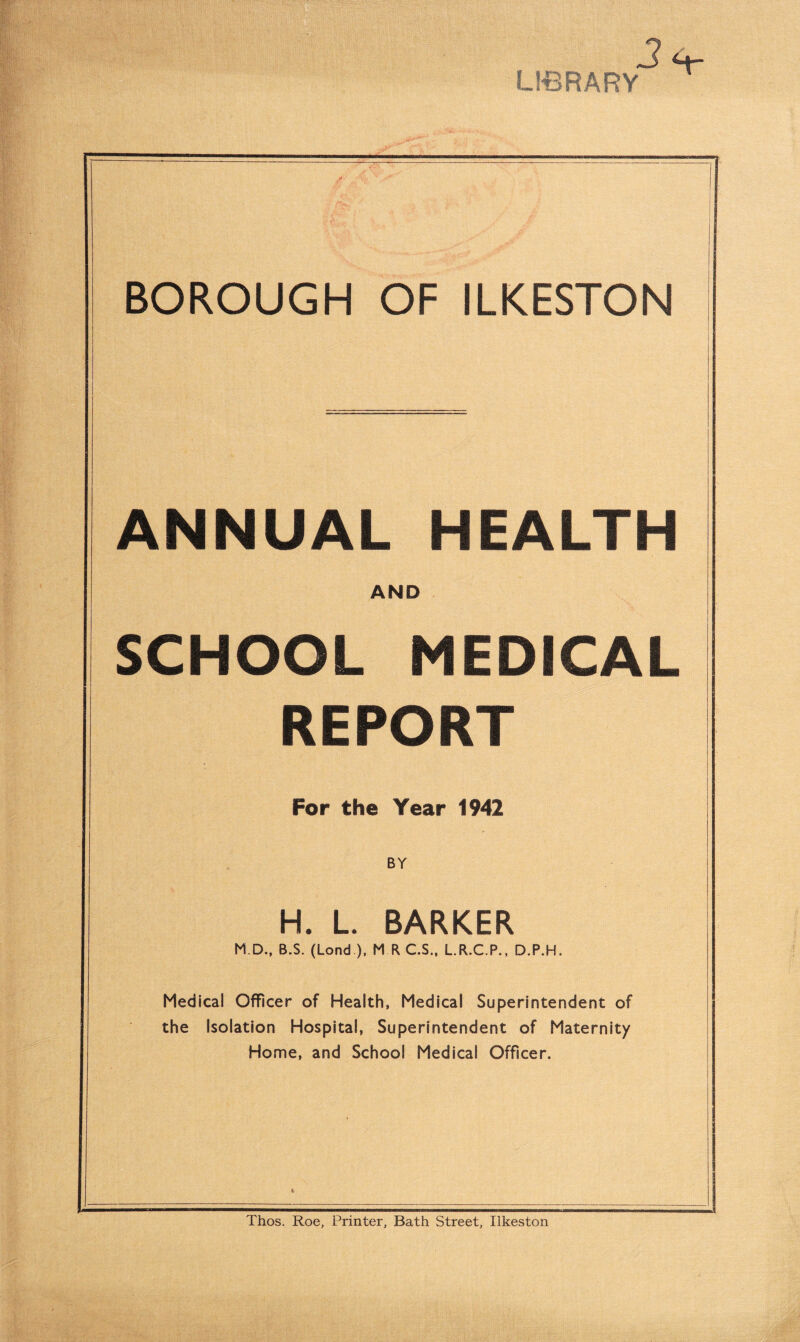 LIBRARY H BOROUGH OF ILKESTON ANNUAL HEALTH AND SCHOOL MEDICAL REPORT For the Year 1942 BY H. L. BARKER M.D., B.S. (Lond ), M R C.S., L.R.C.P., D.P.H. Medical Officer of Health, Medical Superintendent of the Isolation Hospital, Superintendent of Maternity Home, and School Medical Officer. Thos. Roe, Printer, Bath Street, Ilkeston