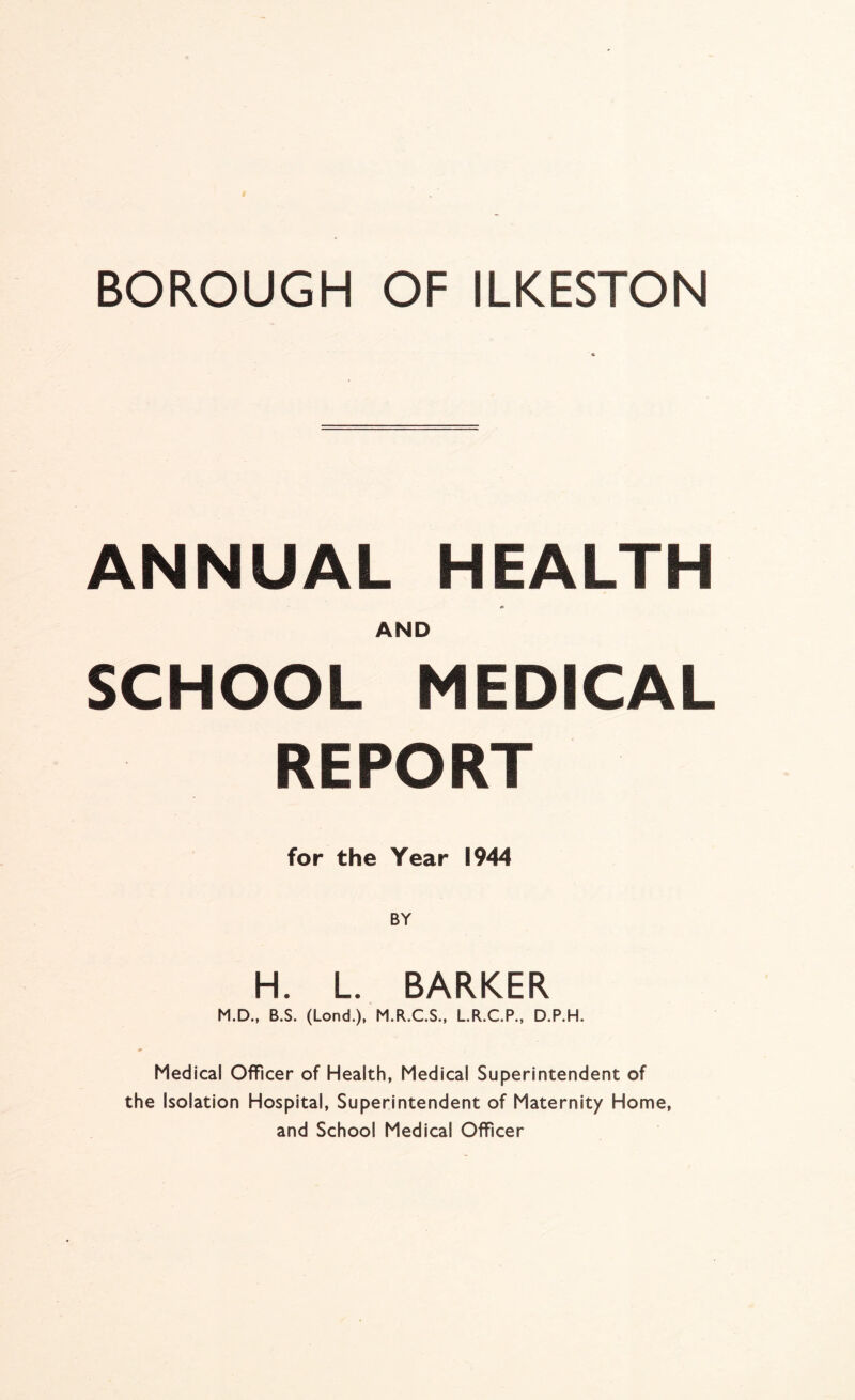 BOROUGH OF ILKESTON ANNUAL HEALTH * AND SCHOOL MEDICAL REPORT for the Year 1944 H. L. BARKER M.D., B.S. (Lond.), M.R.C.S., LR.C.P., D.P.H. Medical Officer of Health, Medical Superintendent of the Isolation Hospital, Superintendent of Maternity Home, and School Medical Officer
