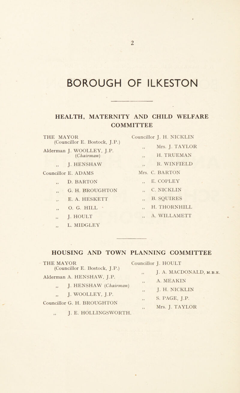 BOROUGH OF ILKESTON HEALTH, MATERNITY AND CHILD WELFARE COMMITTEE THE MAYOR (Councillor E. Bostock, J.P.) Alderman J. WOOLLEY, J.P. {Chairman) „ J. HENSHAW Councillor E. ADAMS „ D. BARTON „ G. H. BROUGHTON E. A. HESKETT „ O. G. HILL ' „ J. HOULT L. MIDGLEY Councillor J. H. NICKLIN Mrs. J. TAYLOR ,, H. TRUEMAN „ R. WINFIELD Mrs. C. BARTON ,, E. COPLEY ,, C. NICKLIN „ B. SQUIRES ,, H. THORNHILL A. WILLAMETT HOUSING AND TOWN PLANNING COMMITTEE THE MAYOR (Councillor E. Bostock, J.P.) Alderman A. HENSHAW, J.P. J. HENSHAW {Chairman) „ J. WOOLLEY, J.P. Councillor G. H. BROUGHTON Councillor J. HOULT ,, J. A. MACDONALD, m.b.e. „ A. MEAKIN ,, J. H. NICKLIN „ S. PAGE, J.P. ,, Mrs. J. TAYLOR J. E. HOLLINGSWORTH.