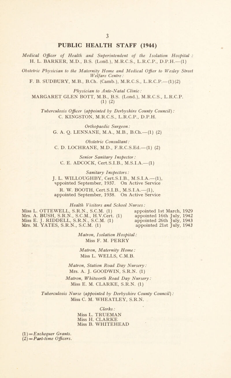 PUBLIC HEALTH STAFF (1944) Medical Officer of Health and Superintendent of the Isolation Hospital : H. L. BARKER, M.D., B.S. (Bond.), M.R.C.S., L.R.C.P., D.P.H.—(1) Obstetric Physician to the Maternity Home and Medical Offier to Wesley Street Welfare Centre: F. B. SUDBURY, M.B., B.Ch. (Camb.), M.R.C.S., L.R.C.P.—(1)(2) Physician to Ante-Natal Clinic: MARGARET GLEN BOTT, M.B., B.S. (Lond.), M.R.C.S., L.R.C.P. (1) (2) Tuberculosis Officer [appointed by Derbyshire County Council): C. KINGSTON, M.R.C.S., L.R.C.P., D.P.H. Orthopaedic Surgeon: G. A. Q. LENNANE, M.A., M.B., B.Ch.—(1) (2) Obstetric Consultant: C. D. LOCHRANE, M.D., F.R.C.S.Ed.—(1) (2) Senior Sanitary Inspector: C. E. ADCOCK, Cert.S.I.B., M.S.I.A.—(1) Sanitary Inspectors: J. L. WILLOUGHBY, Cert.S.I.B., M.S.I.A.—(1), appointed September, 1937. On Active Service R. W. BOOTH, Cert.S.I.B., M.S.I.A.—(1), appointed September, 1938. On Active Service Health Visitors and School Nurses: Miss L. OTTEWELL, S.R.N., S.C.M. (1) Mrs. A. BUSH, S.R.N., S.C.M., H.V.Cert. (1) Miss E. J. RIDDELL, S.R.N., S.C.M. (1) Mrs. M. YATES, S.R.N., S.C.M. (1) appointed 1st March, 1929 appointed 16th July, 1942 appointed 26th July, 1943 appointed 21st July, 1943 Matron, Isolation Hospital: Miss F. M. PERRY Matron, Maternity Home: Miss L. WELLS, C.M.B. Matron, Station Road Day Nursery: Mrs. A. J. GOODWIN, S.R.N. (1) Matron, Whitworth Road Day Nursery: Miss E. M. CLARKE, S.R.N. (1) Tuberculosis Nurse [appointed by Derbyshire County Council): Miss C. M. WHEATLEY, S.R.N. , Clerks: Miss L. TRUEMAN Miss H. CLARKE Miss B. WHITEHEAD [1) —Exchequer Grants. [2) =Part-time Officers.