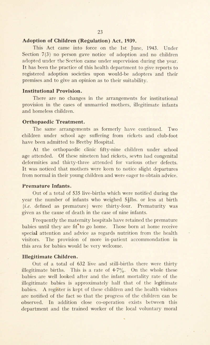 Adoption of Children (Regulation) Act, 1939. This Act came into force on the 1st June, 1943. Under Section 7(3) no person gave notice of adoption and no children adopted under the Section came under supervision during the year. It has been the practice of this health department to give reports to registered adoption societies upon would-be adopters and their premises, and to give an opinion as to their suitability. Institutional Provision. There are no changes in the arrangements for institutional provision in the cases of unmarried mothers, illegitimate infants and homeless children. Orthopaedic Treatment. The same arrangements as formerly have continued. Two children under school age suffering from rickets and club-foot have been admitted to Bretby Hospital. At the orthopaedic clinic fifty-nine children under school age attended. Of these nineteen had rickets, seven had congenital deformities and thirty-three attended for various other defects. It was noticed that mothers were keen to notice slight departures from normal in their young children and were eager to obtain advice. Premature Infants. Out of a total of 535 live-births which were notified during the year the number of infants who weighed 5Jibs, or less at birth [i.e. defined as premature) were thirty-four. Prematurity was given as the cause of death in the case of nine infants. Frequently the maternity hospitals have retained the premature babies until they are fit'*to go home. Those born at home receive special attention and advice as regards nutrition from the health visitors. The provision of more in-patient accommondation in this area for babies would be very welcome. Illegitimate Children. Out of a total of 632 live and still-births there were thirty illegitimate births. This is a rate of 4*7%. On the whole these babies are well looked after and the infant mortality rate of the illegitimate babies is approximately half that of the legitimate babies. A register is kept of these children and the health visitors are notified of the fact so that the progress of the children can be observed. In addition close co-operation exists between this department and the trained worker of the local voluntary moral