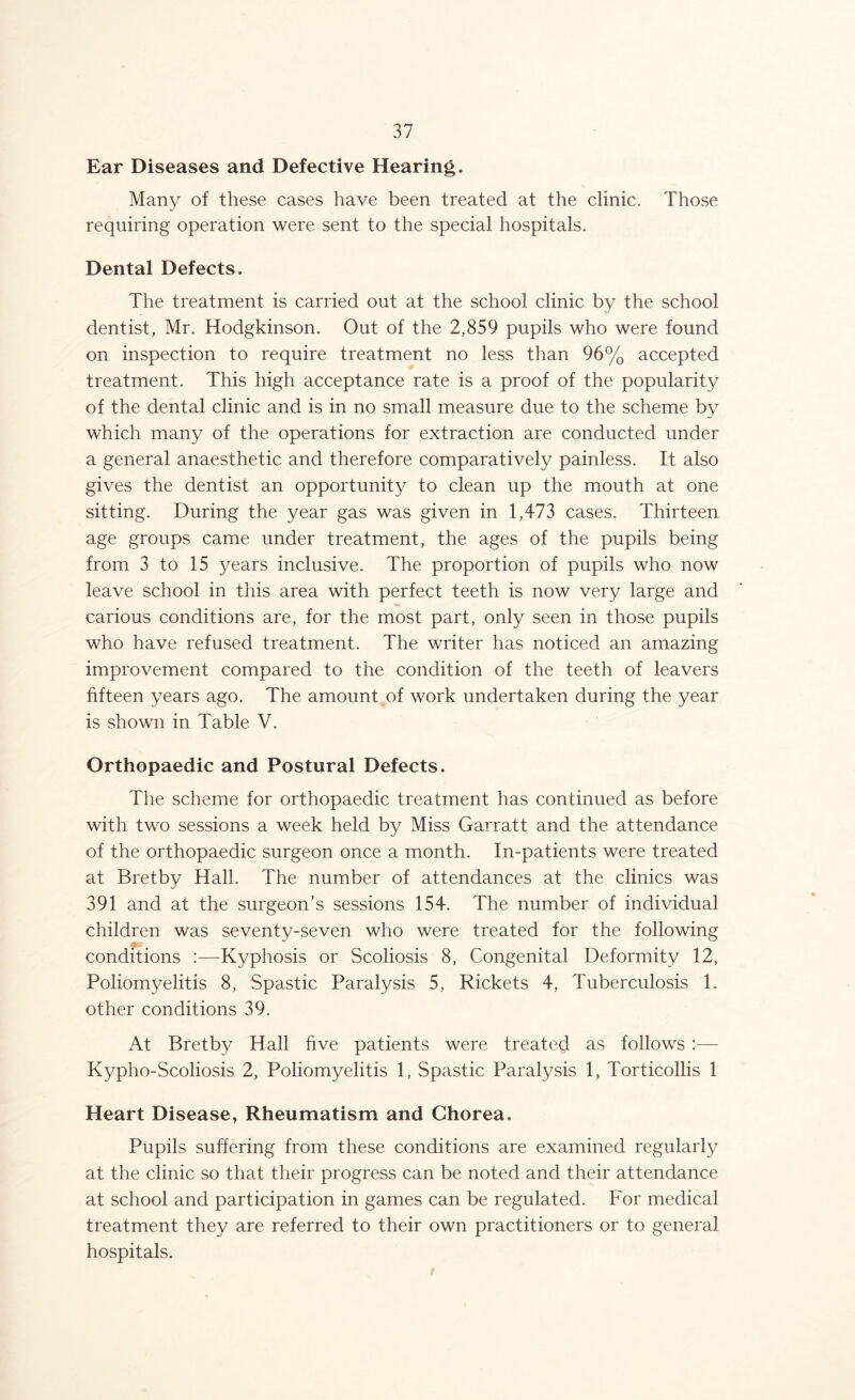 Ear Diseases and Defective Hearing. Many of these cases have been treated at the clinic. Those requiring operation were sent to the special hospitals. Dental Defects. The treatment is carried out at the school clinic by the school dentist, Mr. Hodgkinson. Out of the 2,859 pupils who were found on inspection to require treatment no less than 96% accepted treatment. This high acceptance rate is a proof of the popularity of the dental clinic and is in no small measure due to the scheme by which many of the operations for extraction are conducted under a general anaesthetic and therefore comparatively painless. It also gives the dentist an opportunity to clean up the mouth at one sitting. During the year gas was given in 1,473 cases. Thirteen age groups came under treatment, the ages of the pupils being from 3 to 15 years inclusive. The proportion of pupils who now leave school in this area with perfect teeth is now very large and carious conditions are, for the most part, only seen in those pupils who have refused treatment. The writer has noticed an amazing improvement compared to the condition of the teeth of leavers hfteen years ago. The amount of work undertaken during the year is shown in Table V. Orthopaedic and Postural Defects. The scheme for orthopaedic treatment has continued as before with two sessions a week held by Miss Garratt and the attendance of the orthopaedic surgeon once a month. In-patients were treated at Bretby Hall. The number of attendances at the clinics was 391 and at the surgeon's sessions 154. The number of individual children was seventy-seven who were treated for the following conditions :—Kyphosis or Scoliosis 8, Congenital Deformity 12, Poliomyelitis 8, Spastic Paralysis 5, Rickets 4, Tuberculosis 1. other conditions 39. At Bretby Hall five patients were treated as follows :— Kypho-Scoliosis 2, Poliomyelitis 1, Spastic Paralysis 1, Torticollis 1 Heart Disease, Rheumatism and Chorea. Pupils suffering from these conditions are examined regularly at the clinic so that their progress can be noted and their attendance at school and participation in games can be regulated. For medical treatment they are referred to their own practitioners or to general hospitals.