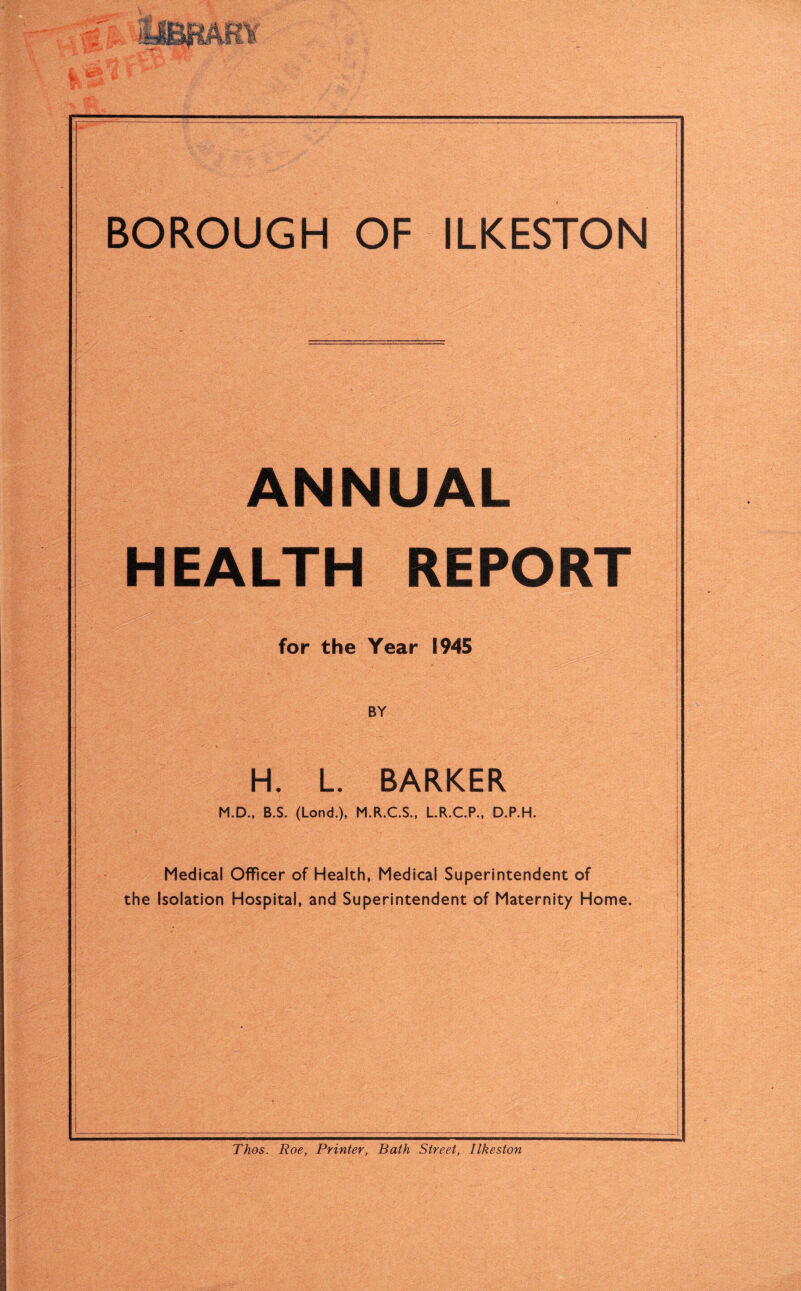 ANNUAL HEALTH REPORT for the Year 1945 BY H, L. BARKER M.D., B.S. (Lond.), M.R.C.S., L.R.C.P., D.P.H. Medical Officer of Health, Medical Superintendent of the Isolation Hospital, and Superintendent of Maternity Home. Thos. Roe, Printer, Bath Street, Ilkeston