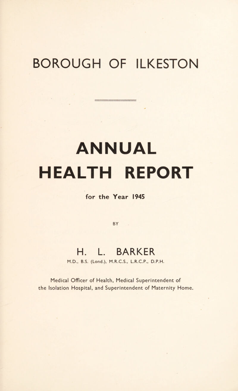 ANNUAL HEALTH REPORT for the Year 1945 H. L. BARKER M.D., B.S. (Lond.), M.R.C.S., L.R.C.P., D.P.H. Medical Officer of Health, Medical Superintendent of the Isolation Hospital, and Superintendent of Maternity Home.