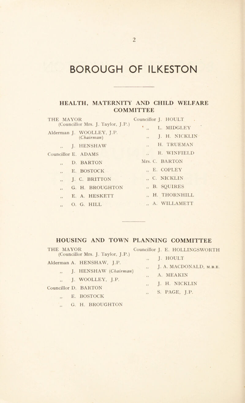 BOROUGH OF ILKESTON HEALTH, MATERNITY AND CHILD WELFARE COMMITTEE THE MAYOR (Councillor Mrs. J. Taylor, J.P.) Alderman J. WOOLLEY, J.P. (Chairman) „ J- Councillor E. y > y y D. E. J- y y G. E. O. HENSHAW ADAMS BARTON BOSTOCK C. BRITTON H. BROUGHTON A. HESKETT G. HILL Councillor J. HOULT ’ „ L. MIDGLEY „ J. H. NICKLIN ,, H. TRUEMAN R. WINFIELD Mrs. C. BARTON „ E. COPLEY „ C. NICKLIN „ B. SQUIRES „ H. THORNHILL „ A. WILLAMETT HOUSING AND TOWN PLANNING COMMITTEE THE MAYOR Councillor J. E. HOLLINGSWORTH (Councillor Mrs. J. Taylor, J.P.) Alderman A. HENSHAW, J.P. ,, J. HENSHAW (Chairman) ,, J. WOOLLEY, J.P. Councillor D. BARTON E. BOSTOCK G. H. BROUGHTON J. HOULT , J. A. MACDONALD, m.b.e. , A. MEAKIN , J. H. NICKLIN S. PAGE, J.P.