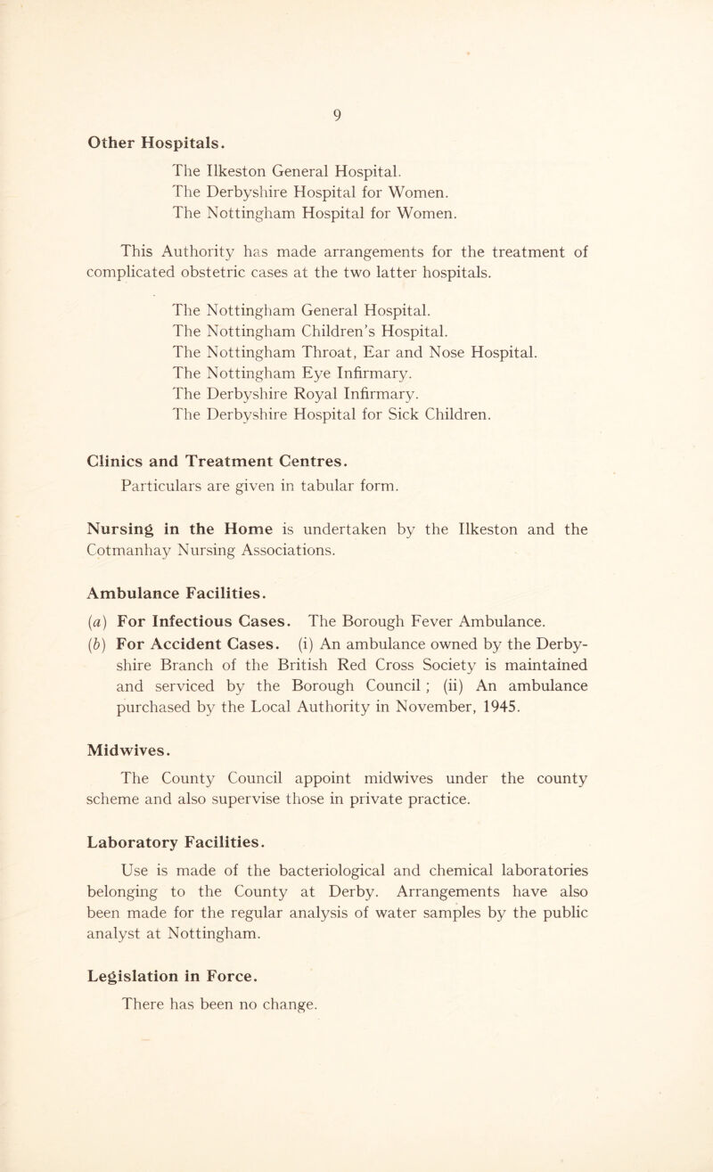 Other Hospitals. The Ilkeston General Hospital. The Derbyshire Hospital for Women. The Nottingham Hospital for Women. This Authority has made arrangements for the treatment of complicated obstetric cases at the two latter hospitals. The Nottingham General Hospital. The Nottingham Children’s Hospital. The Nottingham Throat, Ear and Nose Hospital. The Nottingham Eye Infirmary. The Derbyshire Royal Infirmary. The Derbyshire Hospital for Sick Children. Clinics and Treatment Centres. Particulars are given in tabular form. Nursing in the Home is undertaken by the Ilkeston and the Cotmanhay Nursing Associations. Ambulance Facilities. (a) For Infectious Cases. The Borough Fever Ambulance. (b) For Accident Cases, (i) An ambulance owned by the Derby- shire Branch of the British Red Cross Society is maintained and serviced by the Borough Council ; (ii) An ambulance purchased by the Local Authority in November, 1945. Midwives. The County Council appoint midwives under the county scheme and also supervise those in private practice. Laboratory Facilities. Use is made of the bacteriological and chemical laboratories belonging to the County at Derby. Arrangements have also been made for the regular analysis of water samples by the public analyst at Nottingham. Legislation in Force. There has been no change.