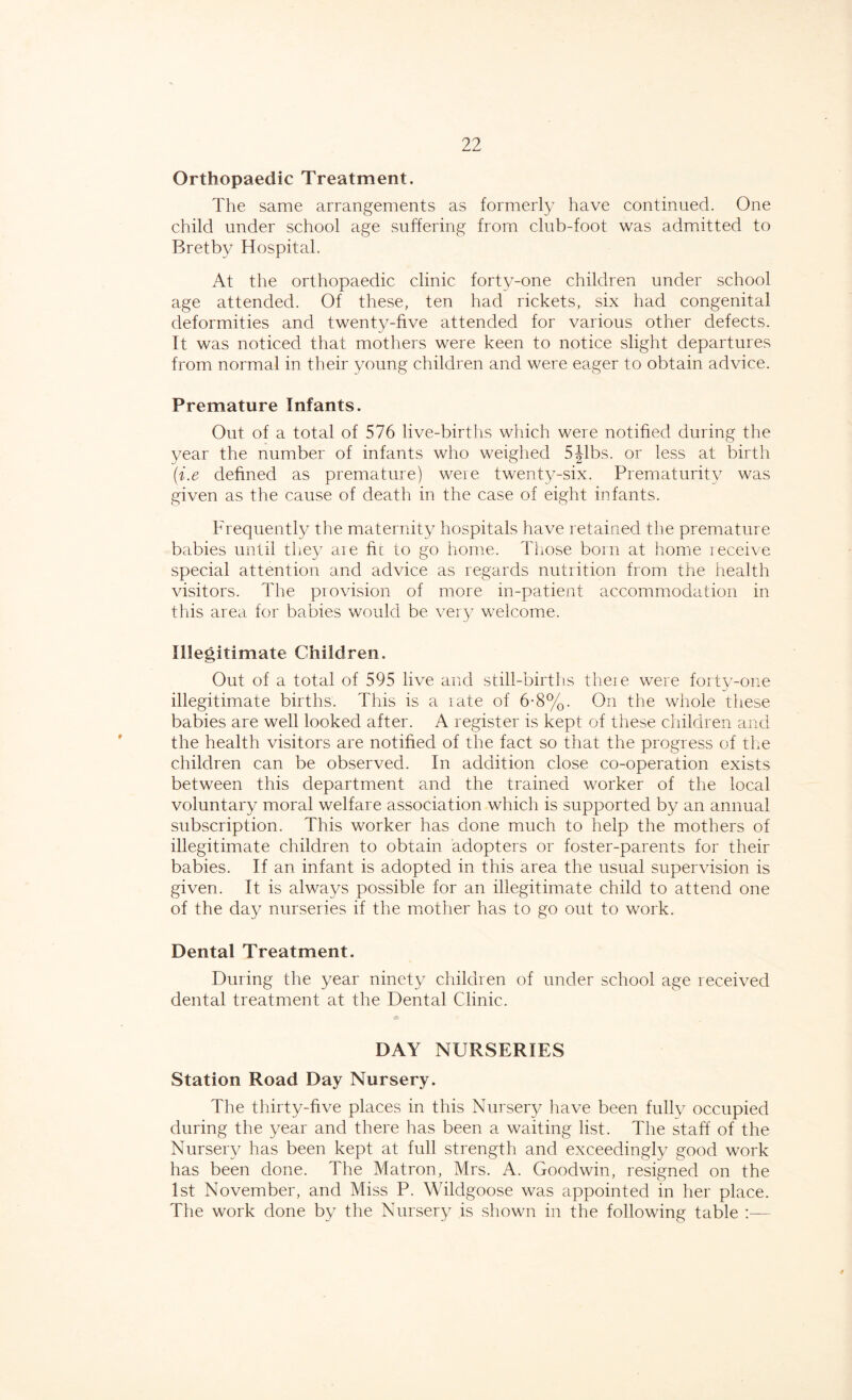 Orthopaedic Treatment. The same arrangements as formerly have continued. One child under school age suffering from club-foot was admitted to Bretby Hospital. At the orthopaedic clinic forty-one children under school age attended. Of these, ten had rickets, six had congenital deformities and twenty-five attended for various other defects. It was noticed that mothers were keen to notice slight departures from normal in their young children and were eager to obtain advice. Premature Infants. Out of a total of 576 live-births which were notified during the year the number of infants who weighed 5Jibs, or less at birth (■i.e defined as premature) were twenty-six. Prematurity was given as the cause of death in the case of eight infants. Frequently the maternity hospitals have retained the premature babies until they are fit to go home. Those born at home receive special attention and advice as regards nutrition from the health visitors. The provision of more in-patient accommodation in this area for babies would be very welcome. Illegitimate Children. Out of a total of 595 live and still-births there were forty-one illegitimate births. This is a rate of 6-8%. On the whole these babies are well looked after. A register is kept of these children and the health visitors are notified of the fact so that the progress of tire children can be observed. In addition close co-operation exists between this department and the trained worker of the local voluntary moral welfare association which is supported by an annual subscription. This worker has done much to help the mothers of illegitimate children to obtain adopters or foster-parents for their babies. If an infant is adopted in this area the usual supervision is given. It is always possible for an illegitimate child to attend one of the day nurseries if the mother has to go out to work. Dental Treatment. During the year ninety children of under school age received dental treatment at the Dental Clinic. DAY NURSERIES Station Road Day Nursery. The thirty-five places in this Nursery have been fully occupied during the year and there has been a waiting list. The staff of the Nursery has been kept at full strength and exceedingly good work has been done. The Matron, Mrs. A. Goodwin, resigned on the 1st November, and Miss P. Wildgoose was appointed in her place. The work done by the Nursery is shown in the following table :—