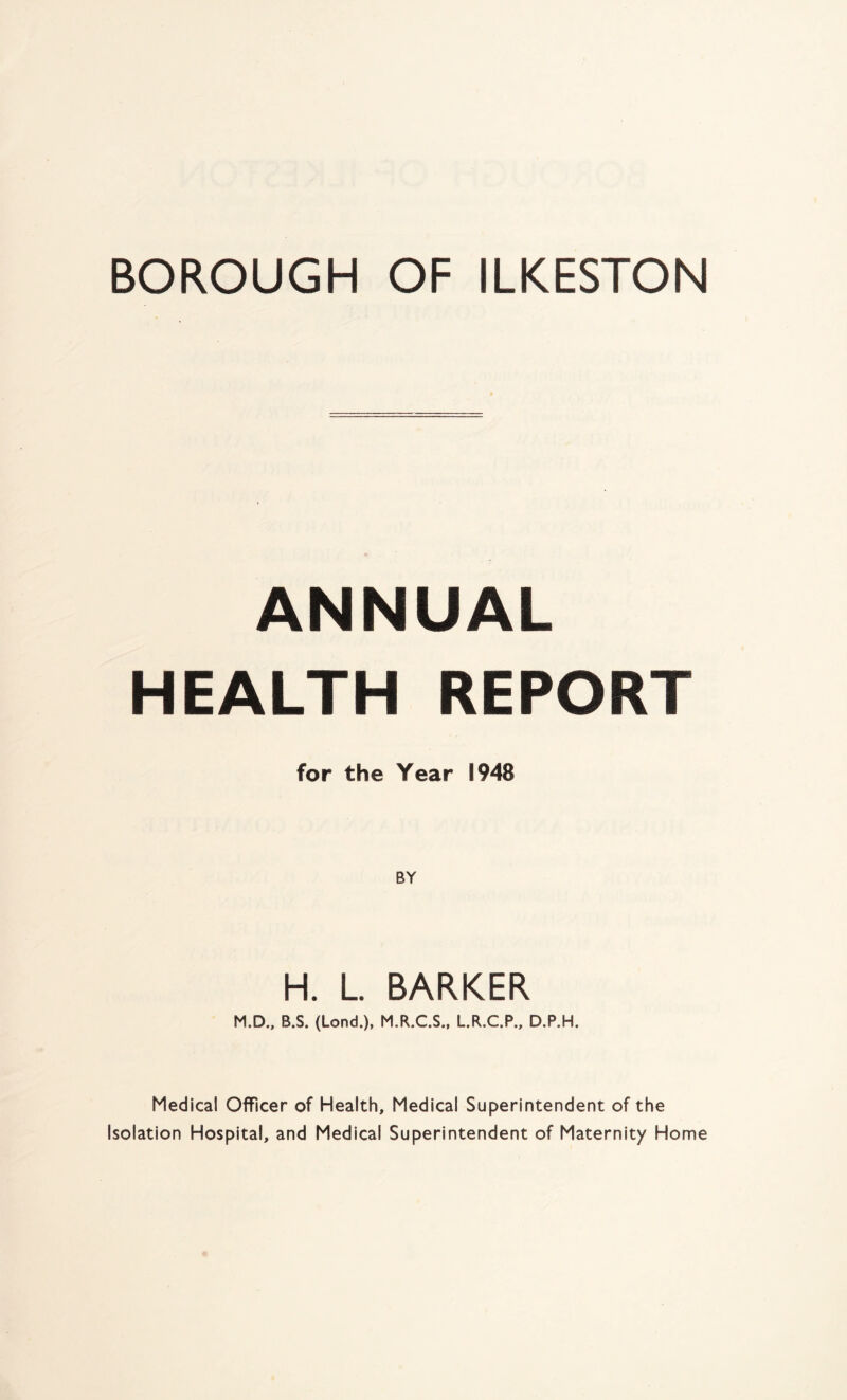ANNUAL HEALTH REPORT for the Year 1948 BY H. L. BARKER M.D., B.S. (Lond.), M.R.C.S., L.R.C.P., D.P.H. Medical Officer of Health, Medical Superintendent of the Isolation Hospital, and Medical Superintendent of Maternity Home