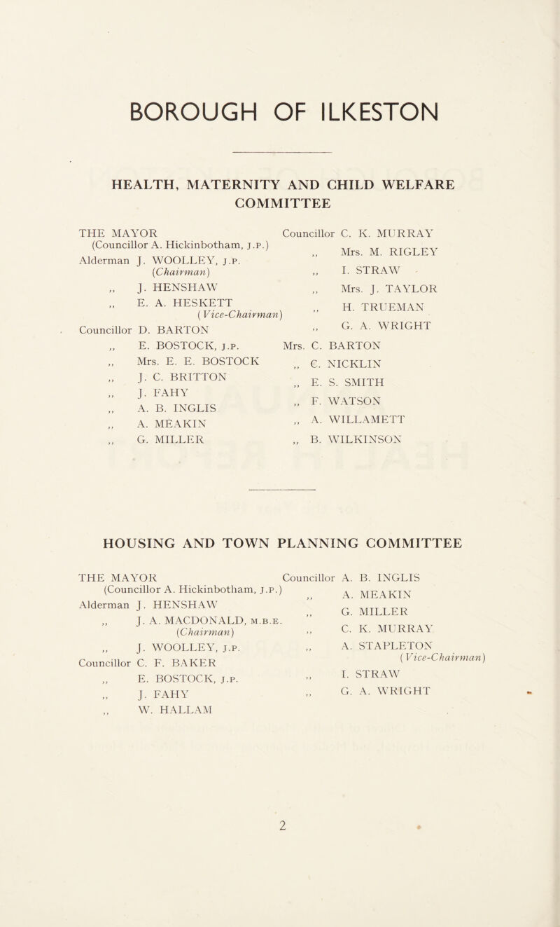 HEALTH, MATERNITY AND CHILD WELFARE COMMITTEE THE MAYOR (Councillor A. Hickinbotham, j.p.) Alderman J. WOOLLEY, j.p. {Chairman) „ J. HENSHAW E. A. HESKETT (Vice-Chairman) Councillor D. BARTON Councillor C. K. MURRAY ,, Mrs. M. RIGLEY I. STRAW „ Mrs. j. TAYLOR H. TRUEMAN G. A. WRIGHT E. BOSTOCK, j.p. Mrs. C. BARTON Mrs. E. E. BOSTOCK „ C. NICKLIN J. C. BRITTON J. FAHY A. B. INGLIS „ E. S. SMITH „ F. WATSON A. MEAKIN „ A. WILLAMETT G. MILLER „ B. WILKINSON HOUSING AND TOWN PLANNING COMMITTEE THE MAYOR (Councillor A. Hickinbotham, j.p.) Alderman J. HENSHAW ,, J. A. MACDONALD, m.b.e. {Chair man) „ J. WOOLLEY, j.p. Councillor C. F. BAKER „ E. BOSTOCK, j.p. J. FAHY W. HALLAM Councillor A. B. INGLIS „ A. MEAKIN G. MILLER C. K. MURRAY ,, A. STAPLETON (Vice-Chairman) I. STRAW G. A. WRIGHT