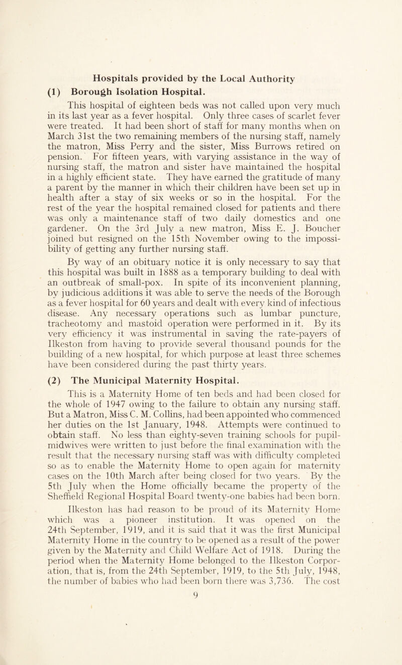 Hospitals provided by the Local Authority (1) Borough Isolation Hospital. This hospital of eighteen beds was not called upon very much in its last year as a fever hospital. Only three cases of scarlet fever were treated. It had been short of staff for many months when on March 31st the two remaining members of the nursing staff, namely the matron, Miss Perry and the sister, Miss Burrows retired on pension. For fifteen years, with varying assistance in the way of nursing staff, the matron and sister have maintained the hospital in a highly efficient state. They have earned the gratitude of many a parent by the manner in which their children have been set up in health after a stay of six weeks or so in the hospital. For the rest of the year the hospital remained closed for patients and there was only a maintenance staff of two daily domestics and one gardener. On the 3rd July a new matron, Miss E. J. Boucher joined but resigned on the 15th November owing to the impossi- bility of getting any further nursing staff. By way of an obituary notice it is only necessary to say that this hospital was built in 1888 as a temporary building to deal with an outbreak of small-pox. In spite of its inconvenient planning, by judicious additions it was able to serve the needs of the Borough as a fever hospital for 60 years and dealt with every kind of infectious disease. Any necessary operations such as lumbar puncture, tracheotomy and mastoid operation were performed in it. By its very efficiency it was instrumental in saving the rate-payers of Ilkeston from having to provide several thousand pounds for the building of a new hospital, for which purpose at least three schemes have been considered during the past thirty years. (2) The Municipal Maternity Hospital. This is a Maternity Home of ten beds and had been closed for the whole of 1947 owing to the failure to obtain any nursing staff. But a Matron, Miss C. M. Collins, had been appointed who commenced her duties on the 1st January, 1948. Attempts were continued to obtain staff. No less than eighty-seven training schools for pupil- midwives were written to just before the final examination with the result that the necessary nursing staff was with difficulty completed so as to enable the Maternity Home to open again for maternity cases on the 10th March after being closed for two years. By the 5th July when the Home officially became the property of the Sheffield Regional Hospital Board twenty-one babies had been born. Ilkeston has had reason to be proud of its Maternity Home which was a pioneer institution. It was opened on the 24th September, 1919, and it is said that it was the first Municipal Maternity Home in the country to be opened as a result of the power given by the Maternity and Child Welfare Act of 1918. During the period when the Maternity Home belonged to the Ilkeston Corpor- ation, that is, from the 24th September, 1919, to the 5th July, 1948, the number of babies who had been born there was 3,736. The cost