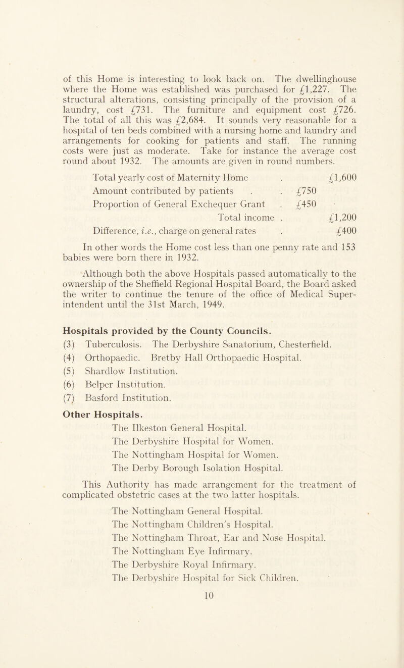 of this Home is interesting to look back on. The dwellinghouse where the Home was established was purchased for £1,227. The structural alterations, consisting principally of the provision of a laundry, cost £731. The furniture and equipment cost £726. The total of all this was £2,684. It sounds very reasonable for a hospital of ten beds combined with a nursing home and laundry and arrangements for cooking for patients and staff. The running costs were just as moderate. Take for instance the average cost round about 1932. The amounts are given in round numbers. Total yearly cost of Maternity Home . £1,600 Amount contributed by patients . £750 Proportion of General Exchequer Grant . £450 Total income . £1,200 Difference, i.e., charge on general rates . £400 In other words the Home cost less than one penny rate and 153 babies were born there in 1932. Although both the above Hospitals passed automatically to the ownership of the Sheffield Regional Hospital Board, the Board asked the writer to continue the tenure of the office of Medical Super- intendent until the 31st March, 1949. Hospitals provided by the County Councils. (3) Tuberculosis. The Derbyshire Sanatorium, Chesterfield. (4) Orthopaedic. Bretby Hall Orthopaedic Hospital. (5) Shardlow Institution. (6) Belper Institution. (7) Basford Institution. Other Hospitals. The Ilkeston General Hospital. The Derbyshire Hospital for Women. The Nottingham Hospital for Women. The Derby Borough Isolation Hospital. This Authority has made arrangement for the treatment of complicated obstetric cases at the two latter hospitals. The Nottingham General Hospital. The Nottingham Children's Hospital. The Nottingham Throat, Ear and Nose Hospital. The Nottingham Eye Infirmary. The Derbyshire Royal Infirmary. The Derbyshire Hospital for Sick Children.