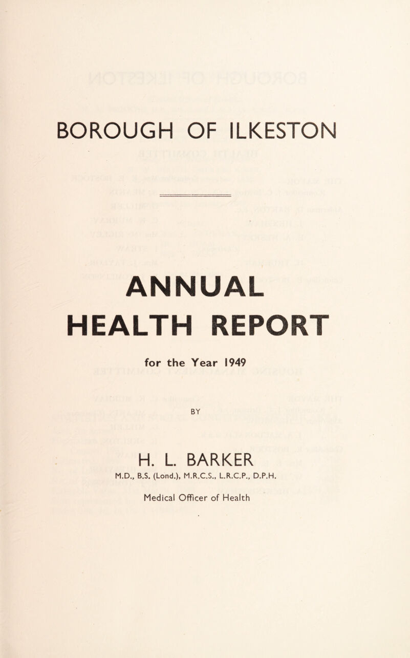 BOROUGH OF ILKESTON ANNUAL HEALTH REPORT for the Year 1949 H. L. BARKER M.D., B.S. (Lond.), M.R.C.S., L.R.C.P., D.P.H. Medical Officer of Health