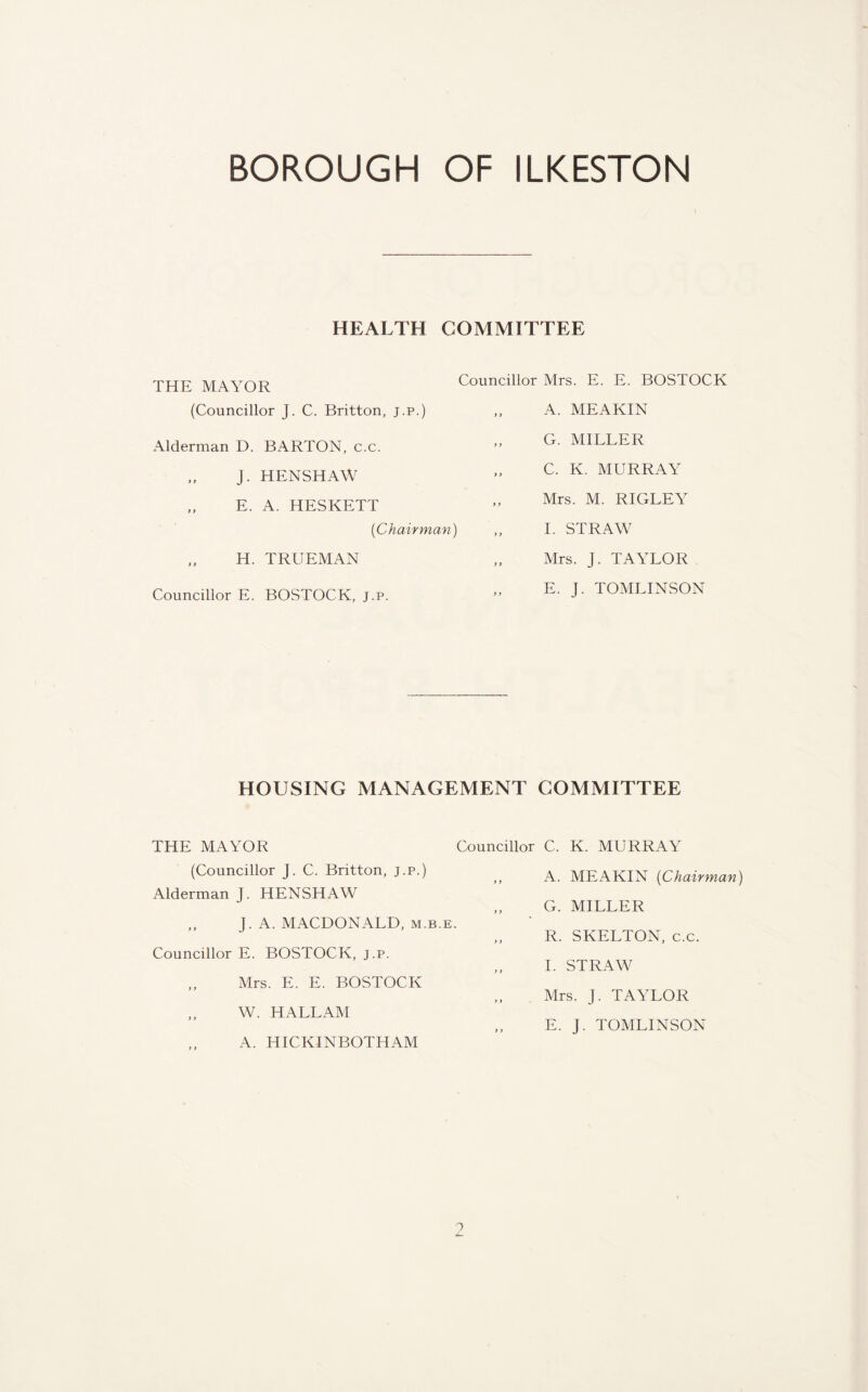 HEALTH COMMITTEE THE MAYOR (Councillor J. C. Britton, j.p.) Alderman D. BARTON, c.c. „ J. HENSHAW „ E. A. HESKETT {Chairman) „ H. TRUEMAN Councillor E. BOSTOCK, j.p. Councillor Mrs. E. E. BOSTOCK A. MEAKIN ,, G. MILLER „ C. K. MURRAY „ Mrs. M. RIGLEY I. STRAW Mrs. J. TAYLOR „ E. J. TOMLINSON HOUSING MANAGEMENT COMMITTEE THE MAYOR Councillor C. K. MURRAY (Councillor J. C. Britton, j.p.) >f A MEAKIN {Chairman) Alderman J. HENSHAW G. MILLER ,, LA. MACDONALD, m.b.e. J „ R. SKELTON, c.c. Councillor E. BOSTOCK, j.p. „ I. STRAW Mrs. E. E. BOSTOCK Mrs. J. TAYLOR „ W. HALLAM „ E. J. TOMLINSON A. HICKINBOTHAM o