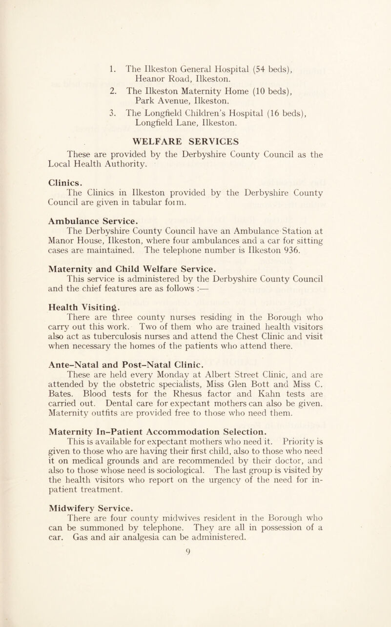 1. The Ilkeston General Hospital (54 beds), Heanor Road, Ilkeston. 2. The Ilkeston Maternity Home (10 beds), Park Avenue, Ilkeston. 3. The Longfield Children’s Hospital (16 beds), Longfield Lane, Ilkeston. WELFARE SERVICES These are provided by the Derbyshire County Council as the Local Health Authority. Clinics. The Clinics in Ilkeston provided by the Derbyshire County Council are given in tabular foim. Ambulance Service. The Derbyshire County Council have an Ambulance Station at Manor House, Ilkeston, where four ambulances and a car for sitting cases are maintained. The telephone number is Ilkeston 936. Maternity and Child Welfare Service. This service is administered by the Derbyshire County Council and the chief features are as follows :— Health Visiting. There are three county nurses residing in the Borough who carry out this work. Two of them who are trained health visitors also act as tuberculosis nurses and attend the Chest Clinic and visit when necessary the homes of the patients who attend there. Ante-Natal and Post-Natal Clinic. These are held every Monday at Albert Street Clinic, and are attended by the obstetric specialists, Miss Glen Bott and Miss C. Bates. Blood tests for the Rhesus factor and Kahn tests are carried out. Dental care for expectant mothers can also be given. Maternity outfits are provided free to those who need them. Maternity In-Patient Accommodation Selection. This is available for expectant mothers who need it. Priority is given to those who are having their first child, also to those who need it on medical grounds and are recommended by their doctor, and also to those whose need is sociological. The last group is visited by the health visitors who report on the urgency of the need for in- patient treatment. Midwifery Service. There are four county midwives resident in the Borough who can be summoned by telephone. They are all in possession of a car. Gas and air analgesia can be administered.