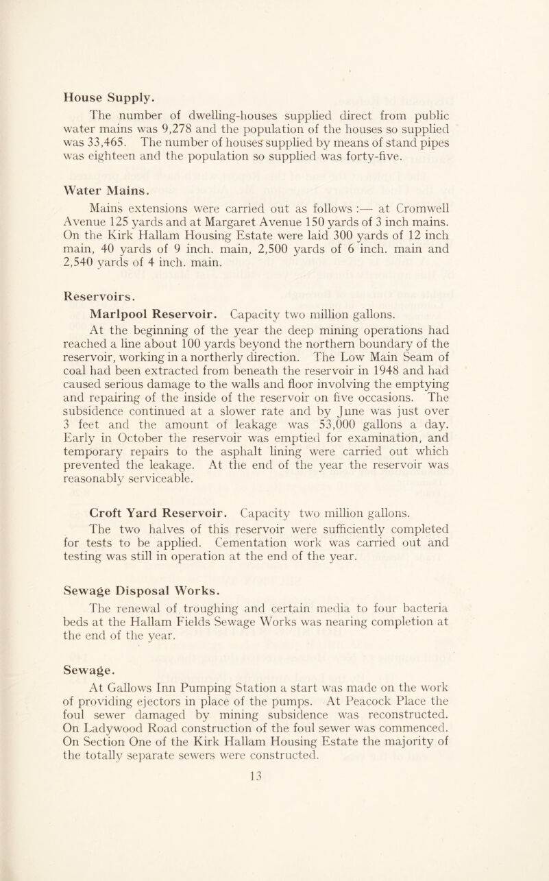 House Supply. The number of dwelling-houses supplied direct from public water mains was 9,278 and the population of the houses so supplied was 33,465. The number of houses supplied by means of stand pipes was eighteen and the population so supplied was forty-five. Water Mains. Mains extensions were carried out as follows :—- at Cromwell Avenue 125 yards and at Margaret Avenue 150 yards of 3 inch mains. On the Kirk Hallam Housing Estate were laid 300 yards of 12 inch main, 40 yards of 9 inch, main, 2,500 yards of 6 inch, main and 2,540 yards of 4 inch. main. Reservoirs. Marlpool Reservoir. Capacity two million gallons. At the beginning of the year the deep mining operations had reached a line about 100 yards beyond the northern boundary of the reservoir, working in a northerly direction. The Low Main Seam of coal had been extracted from beneath the reservoir in 1948 and had caused serious damage to the walls and floor involving the emptying and repairing of the inside of the reservoir on five occasions. The subsidence continued at a slower rate and by June was just over 3 feet and the amount of leakage was 53,000 gallons a day. Early in October the reservoir was emptied for examination, and temporary repairs to the asphalt lining were carried out which prevented the leakage. At the end of the year the reservoir was reasonably serviceable. Croft Yard Reservoir. Capacity two million gallons. The two halves of this reservoir were sufficiently completed for tests to be applied. Cementation work was carried out and testing was still in operation at the end of the year. Sewage Disposal Works. The renewal of.troughing and certain media to four bacteria beds at the Hallam Fields Sewage Works was nearing completion at the end of the year. Sewage. At Gallows Inn Pumping Station a start was made on the work of providing ejectors in place of the pumps. At Peacock Place the foul sewer damaged by mining subsidence was reconstructed. On Ladywood Road construction of the foul sewer was commenced. On Section One of the Kirk Hallam Housing Estate the majority of the totally separate sewers were constructed.