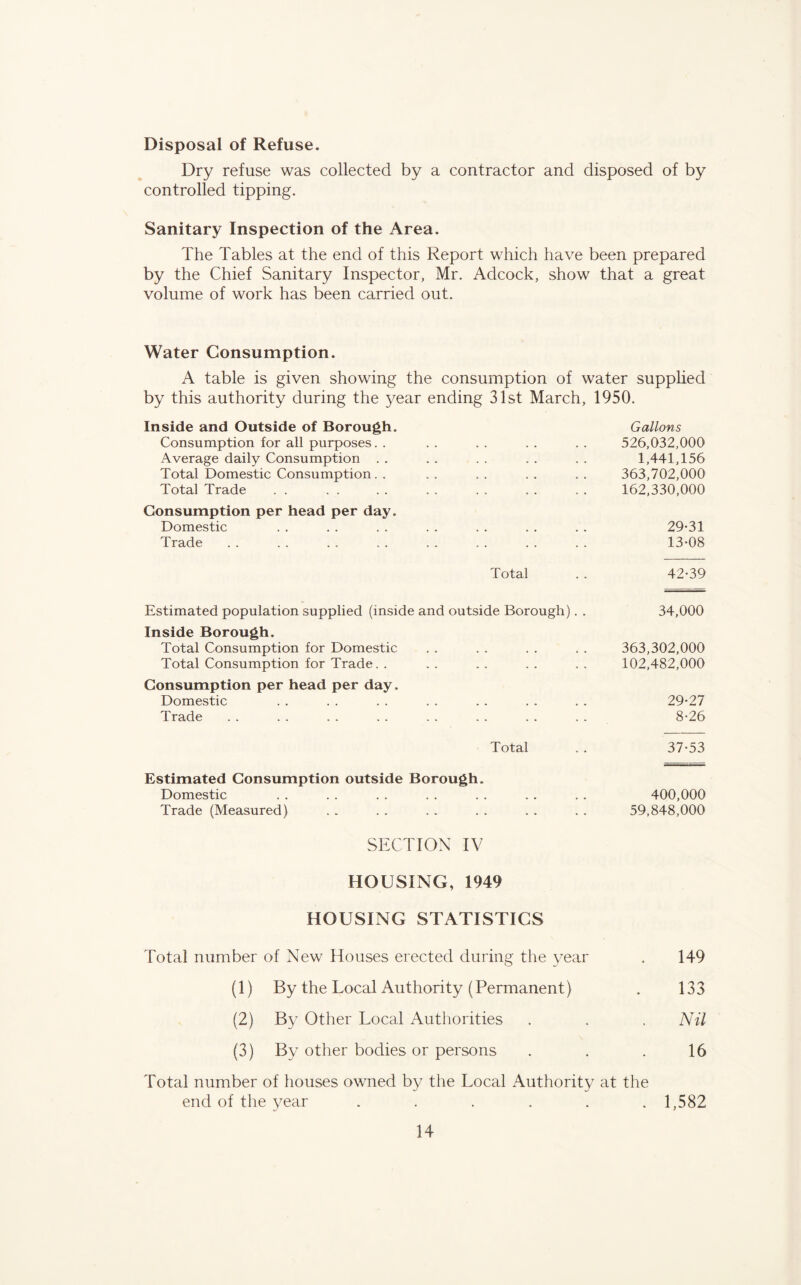 Disposal of Refuse. Dry refuse was collected by a contractor and disposed of by controlled tipping. Sanitary Inspection of the Area. The Tables at the end of this Report which have been prepared by the Chief Sanitary Inspector, Mr. Adcock, show that a great volume of work has been carried out. Water Consumption. A table is given showing the consumption of water supplied by this authority during the year ending 31st March, 1950. Inside and Outside of Borough. Gallons Consumption for all purposes. . . . . . . . .. 526,032,000 Average daily Consumption . . . . . . . . . . 1,441,156 Total Domestic Consumption. . . . . . . . . . 363,702,000 Total Trade . . . . . . . . . . . . . . 162,330,000 Consumption per head per day. Domestic . . . . . . . . . . . . . . 29-31 Trade . . . . . . . . . . . . . . . . 13-08 Total . . 42-39 Estimated population supplied (inside and outside Borough). . 34,000 Inside Borough. Total Consumption for Domestic . . . . . . . . 363,302,000 Total Consumption for Trade. . . . . . . . . . 102,482,000 Consumption per head per day. Domestic . . . . . . . . . . . . . . 29-27 Trade . . . . . . . . . . . . . . . . 8-26 Total . . 37-53 Estimated Consumption outside Borough. Domestic . . . . . . . . . . . . . . 400,000 Trade (Measured) . . . . . . . . . . . . 59,848,000 SECTION IV HOUSING, 1949 HOUSING STATISTICS Total number of New Houses erected during the year . 149 (1) By the Local Authority (Permanent) . 133 (2) By Other Local Authorities . . . Nil (3) By other bodies or persons . . . 16 Total number of houses owned by the Local Authority at the end of the year ...... 1,582