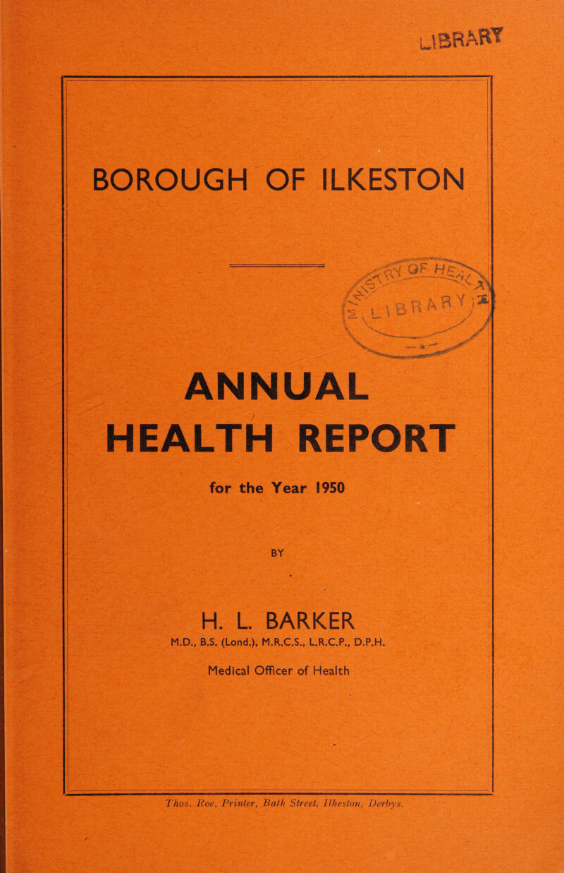 l=Sli \X'' ANNUAL HEALTH REPORT for the Year 1950 BY ■ -l H. L BARKER M.D., B.S. (Lond.), M.R.C.S., L.R.C.P., D.P.H. Medical Officer of Health ‘ :> ;• '••'• Thos. Roe, Printer, Bath Street, Ilkeston, Derbys.