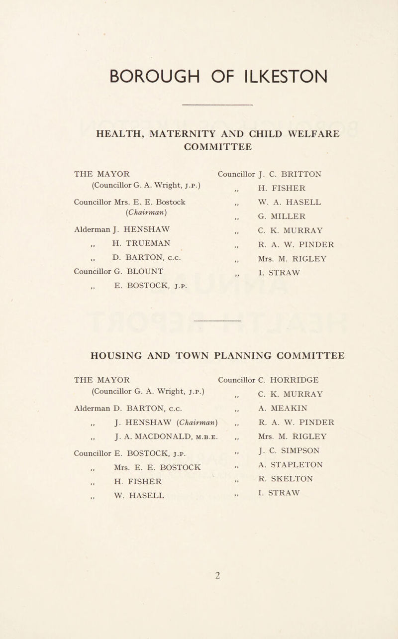 HEALTH, MATERNITY AND CHILD WELFARE COMMITTEE THE MAYOR (Councillor G. A. Wright, j.p.) Councillor Mrs. E. E. Bostock {Chairman) Alderman J. HENSHAW „ H. TRUEMAN ,, D. BARTON, c.c. Councillor G. BLOUNT „ E. BOSTOCK, J.p. Councillor J. C. BRITTON „ H. FISHER W. A. HASELL „ G. MILLER „ C. K. MURRAY R. A. W. BINDER „ Mrs. M. RIGLEY I. STRAW HOUSING AND TOWN PLANNING COMMITTEE THE MAYOR (Councillor G. A. Wright, j.p.) Alderman D. BARTON, c.c. „ J. HENSHAW {Chairman) ,, J. A, MACDONALD, m.b.e. Councillor E. BOSTOCK, j.p. „ Mrs. E. E. BOSTOCK „ H. FISHER W. HASELL Councillor C. HORRIDGE „ C. K. MURRAY „ A. MEAKIN „ R. A. W. BINDER „ Mrs. M. RIGLEY „ J. C. SIMBSON „ A. STABLETON „ R. SKELTON 1. STRAW