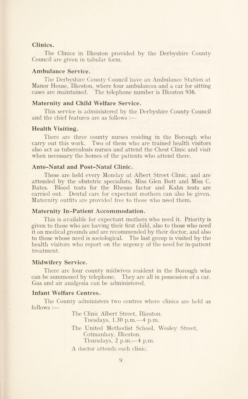 Clinics. The Clinics in Ilkeston provided by the Derbyshire County Council are given in tabular form. Ambulance Service. The Derbyshire County Council have an Ambulance Station at Manor House, Ilkeston, where four ambulances and a car for sitting cases are maintained. The telephone number is Ilkeston 936. Maternity and Child Welfare Service. This service is administered by the Derbyshire County Council and the chief features are as follows :— Health Visiting. There are three county nurses residing in the Borough who carry out this work. Two of them who are trained health visitors also act as tuberculosis nurses and attend the Chest Clinic and visit when necessary the homes of the patients who attend there. Ante-Natal and Post-Natal Clinic. These are held every Monday at Albert Street Clinic, and are attended by the obstetric specialists. Miss Glen Bott and Miss C. Bates. Blood tests for the Rhesus factor and Kahn tests are carried out. Dental care for expectant mothers can also be given. Maternity outfits are provided free to those who need them. Maternity In-Patient Accommodation. This is available for expectant mothers who need it. Priority is given to those who are having their first child, also to those who need it on medical grounds and are recommended by their doctor, and also to those whose need is sociological. The last group is visited by the health visitors who report on the urgency of the need for in-patient treatment. Midwifery Service. There are four county midwives resident in the Borough who can be summoned by telephone. They are all in possession of a car. Gas and air analgesia can be administered. Infant Welfare Centres. The County administers two centres where clinics are held as follows :— The Clinic Albert Street, Ilkeston. Tuesdays, 1.30 p.m.—4 p.m. The United Methodist School, Wesley Street, Cotmanhay, Ilkeston. Thursdays, 2 p.m.—4 p.m. A doctor attends each clinic.