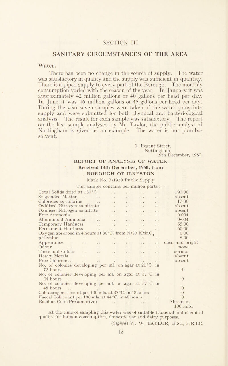 SANITARY CIRCUMSTANCES OF THE AREA Water. There has been no change in the source of supply. The water was satisfactory in quality and the supply was sufficient in quantity. There is a piped supply to every part of the Borough. The monthly consumption varied with the season of the year. In January it was approximately 42 million gallons or 40 gallons per head per day. In June it was 46 million gallons or 45 gallons per head per day. During the year seven samples were taken of the water going into supply and were submitted for both chemical and bacteriological analysis. The result for each sample was satisfactory. The report on the last sample analysed by Mr. Taylor, the public analyst of Nottingham is given as an example. The water is not plumbo- solvent. 1, Regent Street, Nottingham, 19th December, 1950. REPORT OF ANALYSIS OF WATER Received 13th December, 1950, from BOROUGH OF ILKESTON Mark No. 7/1950 Public Supply This sample contains per million parts : Total Solids dried at 180 °C. 190-00 Suspended Matter absent Chlorides as chlorine 17-80 Oxidised Nitrogen as nitrate absent Oxidised Nitrogen as nitrite absent Free Ammonia 0-004 Albuminoid Ammonia 0-004 Temporary Hardness 65-00 Permanent Hardness 60-00 Oxygen absorbed in 4 hours at 80 °F. from N/80 KMnO^ 0-00 pH value 8-00 Appearance clear and bright Odour none Taste and Colour normal Heavy Metals absent Free Chlorine. . absent No. of colonies developing per ml. on agar at 21 °C. in 72 hours 4 No. of colonies developing per ml. on agar at 37 °C. in 24 hours 0 No. of colonies developing per ml. on agar at 37 °C. in 48 hours 0 Coli-aerogenes count per 100 mis. at 37 °C. in 48 hours 0 Faecal Coli count per 100 mis. at 44 °C. in 48 hours 0 Bacillus Coli (Presumptive) Absent in 100 mils. At the time of sampling this water was of suitable bacterial and chemical quality for human consumption, domestic use and dairy purposes. {Signed) W. W. TAYLOR, B.Sc., F.R.I.C,