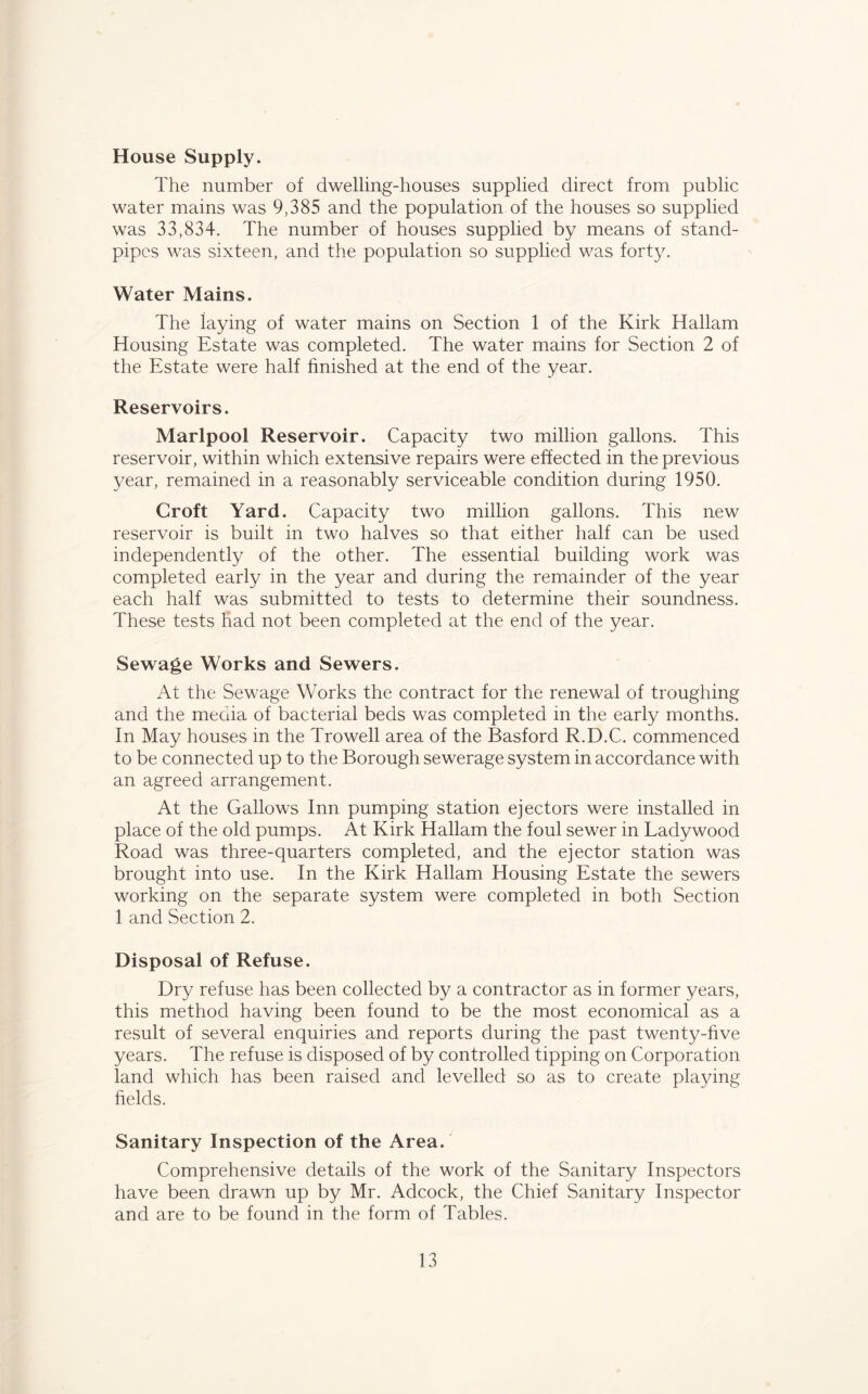 House Supply. The number of dwelling-houses supplied direct from public water mains was 9,385 and the population of the houses so supplied was 33,834. The number of houses supplied by means of stand- pipes was sixteen, and the population so supplied was forty. Water Mains. The laying of water mains on Section 1 of the Kirk Hallam Housing Estate was completed. The water mains for Section 2 of the Estate were half finished at the end of the year. Reservoirs. Marlpool Reservoir. Capacity two million gallons. This reservoir, within which extensive repairs were effected in the previous year, remained in a reasonably serviceable condition during 1950. Croft Yard. Capacity two million gallons. This new reservoir is built in two halves so that either half can be used independently of the other. The essential building work was completed early in the year and during the remainder of the year each half was submitted to tests to determine their soundness. These tests had not been completed at the end of the year. Sewage Works and Sewers. At the Sewage Works the contract for the renewal of troughing and the media of bacterial beds was completed in the early months. In May houses in the Trowell area of the Basford R.D.C. commenced to be connected up to the Borough sewerage system in accordance with an agreed arrangement. At the Gallows Inn pumping station ejectors were installed in place of the old pumps. At Kirk Hallam the foul sewer in Ladywood Road was three-quarters completed, and the ejector station was brought into use. In the Kirk Hallam Housing Estate the sewers working on the separate system were completed in both Section 1 and Section 2. Disposal of Refuse. Dry refuse has been collected by a contractor as in former years, this method having been found to be the most economical as a result of several enquiries and reports during the past twenty-five years. The refuse is disposed of by controlled tipping on Corporation land which has been raised and levelled so as to create playing helds. Sanitary Inspection of the Area. Comprehensive details of the work of the Sanitary Inspectors have been drawn up by Mr. Adcock, the Chief Sanitary Inspector and are to be found in the form of Tables.