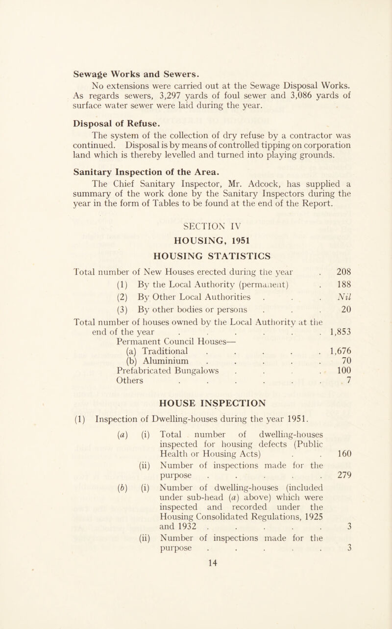 Sewage Works and Sewers. No extensions were carried out at the Sewage Disposal Works. As regards sewers, 3,297 yards of foul sewer and 3,086 yards of surface water sewer were laid during the year. Disposal of Refuse. The system of the collection of dry refuse by a contractor was continued. Disposal is by means of controlled tipping on corporation land which is thereby levelled and turned into playing grounds. Sanitary Inspection of the Area. The Chief Sanitary Inspector, Mr. Adcock, has supplied a summary of the work done by the Sanitary Inspectors during the year in the form of Tables to be found at the end of the Report. SECTION IV HOUSING, 1951 HOUSING STATISTICS Total number of New Houses erected during the year . 208 (1) By the Local Authority (permanent) . 188 (2) By Other Local Authorities . . . Nil (3) By other bodies or persons . . .20 Total number of houses owned by the Local Authority at the end of the year ...... 1,853 Permanent Council Houses— (a) Traditional . . . . .1,676 (b) Aluminium . . . . .70 Prefabricated Bungalows . . . .100 Others ...... 7 HOUSE INSPECTION (1) Inspection of Dwelling-houses during the year 1951. {a) (i) Total number of dwelling-houses inspected for housing defects (Public Health or Housing Acts) . .160 (ii) Number of inspections made for the purpose . . . . .279 (b) (i) Number of dwelling-houses (included under sub-head (a) above) which were inspected and recorded under the Housing Consolidated Regulations, 1925 and 1932 ..... 3 (ii) Number of inspections made for the purpose ..... 3