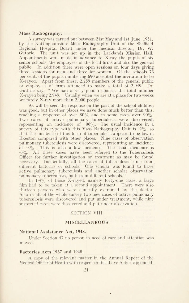 Mass Radiography. A survey was carried out between 21st May and 1st June, 1951, by the Nottinghamshire Mass Radiography Unit of the Sheffield Regional Hospital Board under the medical director, Dr. W. Guthrie. The unit was set up in the Larklands Mission Hall. Appointments were made in advance to X-ray the pupils of six senior schools, the employees of the local firms and also the general public. In addition there were open sessions on four days giving three sessions for men and three for women. Of the schools 73 per cent, of the pupils numbering 690 accepted the invitation to be X-rayed. Apart from these, 2,259 members of the general public or employees of firms attended to make a total of 2,949. Dr. Guthrie says “ We had a very good response, the total number X-rayed, being 2,949. Usually when we are at a place for two weeks we rarely X-ray more than 2,000 people. As will be seen the response on the part of the school children was good, but in other places we have done much better than this, reaching a response of over 80% and in some cases over 90%. Two cases of active pulmonary tuberculosis were discovered, representing an incidence of *06%. The usual incidence in a survey of this type with this Mass Radiography Unit is *2%, so that the incidence of this form of tuberculosis appears to be low in Ilkeston compared with other places. Nine cases of observation pulmonary tuberculosis were discovered, representing an incidence of *3%. This is also a low incidence. The usual incidence is •6%. All these cases have been referred to the Tuberculosis Officer for further investigation or treatment as may be found necessary. Incidentally, all the cases of tuberculosis came from different factories or schools. One scholar was found to have active pulmonary tuberculosis and another scholar observation pulmonary tuberculosis, both from different schools.” In 1-4% of those X-rayed, namely forty-one cases, a large him had to be taken at a second appointment. There were also thirteen persons who were clinically examined by the doctor. As a result of the whole survey two new cases of active pulmonary tuberculosis were discovered and put under treatment, while nine suspected cases were discovered and put under observation. SECTION VIII MISCELLANEOUS National Assistance Act, 1948. Under Section 47 no person in need of care and attention was moved. Factories Acts 1937 and 1948. A copy of the relevant matter in the Annual Report of the Medical Officer of Health with respect to the above Acts is appended.