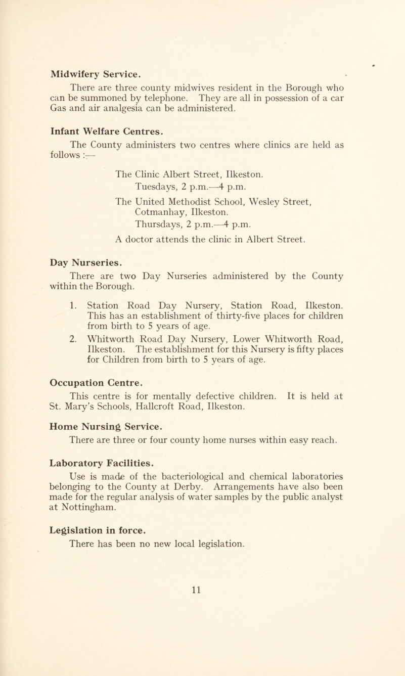 Midwifery Service. There are three county midwives resident in the Borough who can be summoned by telephone. They are all in possession of a car Gas and air analgesia can be administered. Infant Welfare Centres. The County administers two centres where clinics are held as follows !:— The Clinic Albert Street, Ilkeston. Tuesdays, 2 p.m.—4 p.m. The United Methodist School, Wesley Street, Cotmanhay, Ilkeston. Thursdays, 2 p.m.^—4 p.m. A doctor attends the clinic in Albert Street. Day Nurseries. There are two Day Nurseries administered by the County within the Borough. 1. Station Road Day Nursery, Station Road, Ilkeston. This has an establishment of thirty-five places for children from birth to 5 years of age. 2. Whitworth Road Day Nursery, Lower Whitworth Road, Ilkeston. The establishment for this Nursery is fifty places for Children from birth to 5 years of age. Occupation Centre. This centre is for mentally defective children. It is held at St. Mary’s Schools, Hallcroft Road, Ilkeston. Home Nursing Service. There are three or four county home nurses within easy reach. Laboratory Facilities. Use is made of the bacteriological and chemical laboratories belonging to the County at Derby. Arrangements have also been made for the regular analysis of water samples by the public analyst at Nottingham. Legislation in force. There has been no new local legislation.