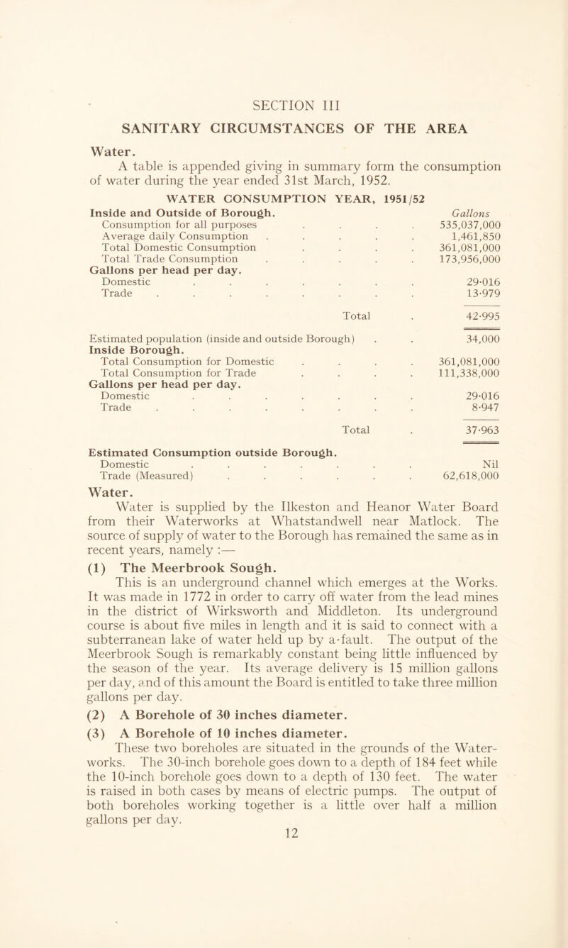 SANITARY CIRCUMSTANCES OF THE AREA Water. A table is appended giving in summary form the consumption of water during the year ended 31st March, 1952. WATER CONSUMPTION YEAR, 1951/52 Inside and Outside of Borough. Gallons Consumption for all purposes 535,037,000 Average daily Consumption . 1,461,850 Total Domestic Consumption . 361,081,000 Total Trade Consumption . 173,956,000 Gallons per head per day. Domestic .... 29-016 Trade ..... • 13-979 Total 42-995 Estimated population (inside and outside Borough) 34,000 Inside Borough. Total Consumption for Domestic . 361,081,000 Total Consumption for Trade 111,338,000 Gallons per head per day. Domestic .... , , 29-016 Trade ..... • 8-947 Total 37-963 Estimated Consumption outside Borough. Domestic ....... Nil Trade (Measured) ...... 62,618,000 Water. Water is supplied by the Ilkeston and Heanor Water Board from their Waterworks at Whatstandwell near Matlock. The source of supply of water to the Borough has remained the same as in recent years, namely ;— (1) The Meerbrook Sough. This is an underground channel which emerges at the Works. It was made in 1772 in order to carry off water from the lead mines in the district of Wirksworth and Middleton. Its underground course is about hve miles in length and it is said to connect with a subterranean lake of water held up by a-fault. The output of the Meerbrook Sough is remarkably constant being little influenced by the season of the year. Its average delivery is 15 million gallons per day, and of this amount the Board is entitled to take three million gallons per day. (2) A Borehole of 30 inches diameter. (3) A Borehole of 10 inches diameter. These two boreholes are situated in the grounds of the Water- works. The 30-inch borehole goes down to a depth of 184 feet while the 10-inch borehole goes down to a depth of 130 feet. The water is raised in both cases by means of electric pumps. The output of both boreholes working together is a little over half a million gallons per day.
