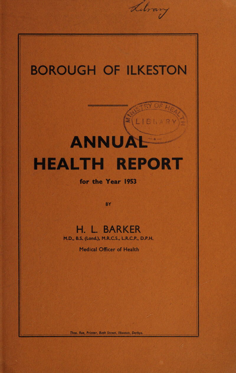 ■ • 0 A ■ mm: ' ...V , - „-,r. •■ 'KVts . V \ ■44- -■ ■. '• ■»- mm $$$ ;»•••;*•-.• • -*;A. •- 'V .'V'. ;-. , ■ Vd'-' BOROUGH OF ILKESTON - mm ■ - :J^C t V = ^ ^ • *• • <' v*^fc . >• >3 % . / ' :X4/V'*’ .>-.■ ;.-y. y$-i ANN EALT EPORT for the Year 1953 BY H. L. BARKER H.D., B.S. (Lond.), M.R.C.S., L.R.C.P., D.P.H. Medical Officer of Health •-./ • Viv p. P'-pPiij „ >y ffpf !-4# Ji.'V f .■; if-*v kO; ■ Those Roe, Printer, Bath Street, Ilkeston, Derbys. ■ ■