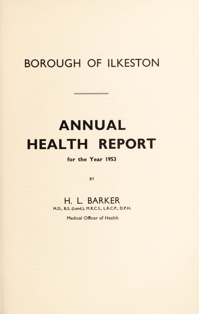 BOROUGH OF ILKESTON ANNUAL HEALTH REPORT for the Year 1953 H. L. BARKER M.D., B.S. (Lond.), M.R.C.S., L.R.C.P., D.P.H. Medical Officer of Health