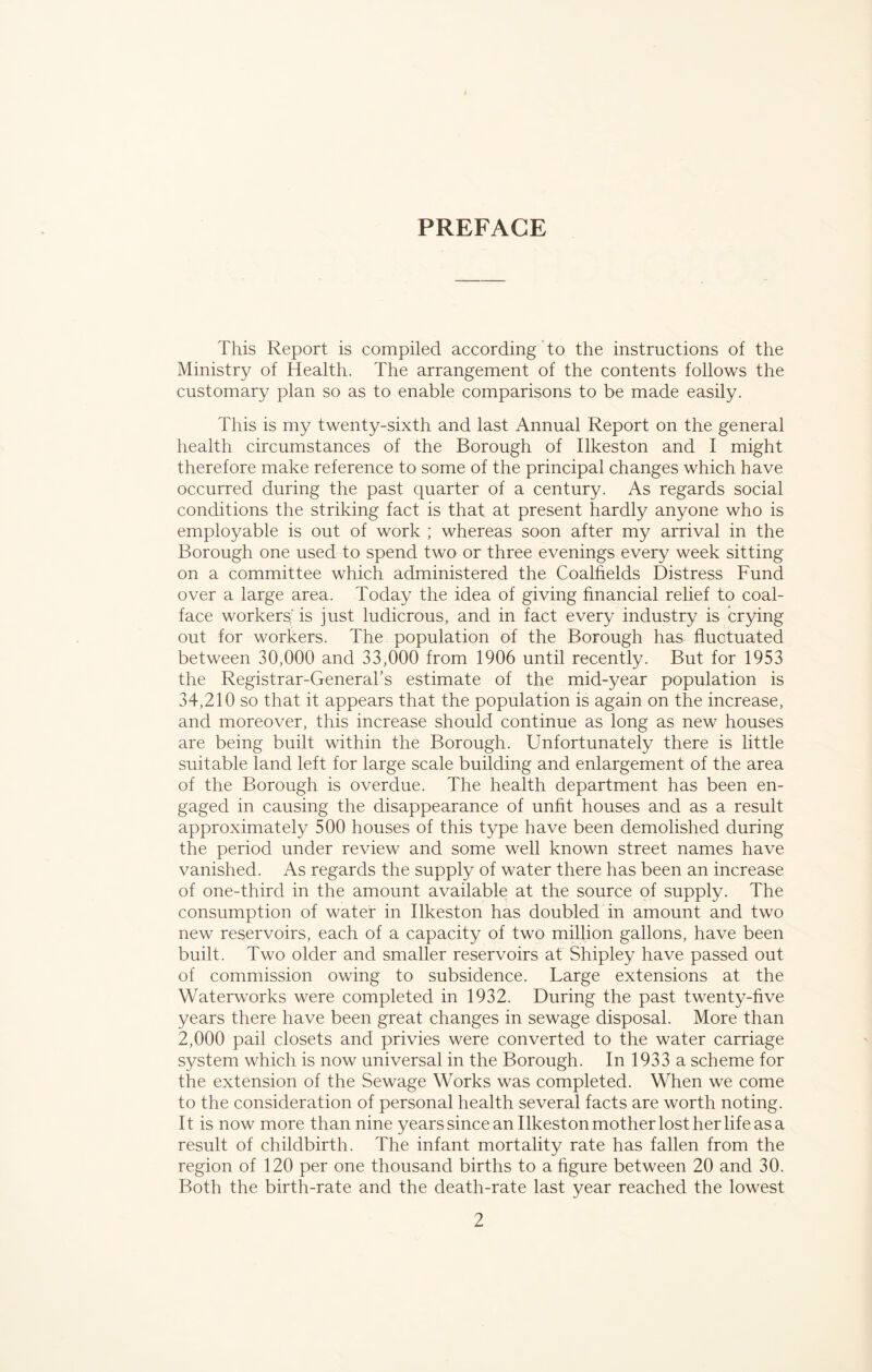 PREFACE This Report is compiled according to the instructions of the Ministry of Health. The arrangement of the contents follows the customary plan so as to enable comparisons to be made easily. This is my twenty-sixth and last Annual Report on the general health circumstances of the Borough of Ilkeston and I might therefore make reference to some of the principal changes which have occurred during the past quarter of a century. As regards social conditions the striking fact is that at present hardly anyone who is employable is out of work ; whereas soon after my arrival in the Borough one used to spend two or three evenings every week sitting on a committee which administered the Coalfields Distress Fund over a large area. Today the idea of giving financial relief to coal- face workers'is just ludicrous, and in fact every industry is crying out for workers. The population of the Borough has fluctuated between 30,000 and 33,000 from 1906 until recently. But for 1953 the Registrar-General’s estimate of the mid-year population is 34,210 so that it appears that the population is again on the increase, and moreover, this increase should continue as long as new houses are being built within the Borough. Unfortunately there is little suitable land left for large scale building and enlargement of the area of the Borough is overdue. The health department has been en- gaged in causing the disappearance of unfit houses and as a result approximately 500 houses of this type have been demolished during the period under review and some well known street names have vanished. As regards the supply of water there has been an increase of one-third in the amount available at the source of supply. The consumption of water in Ilkeston has doubled in amount and two new reservoirs, each of a capacity of two million gallons, have been built. Two older and smaller reservoirs at Shipley have passed out of commission owing to subsidence. Large extensions at the Waterworks were completed in 1932. During the past twenty-five years there have been great changes in sewage disposal. More than 2,000 pail closets and privies were converted to the water carriage system which is now universal in the Borough. In 1933 a scheme for the extension of the Sewage Works was completed. When we come to the consideration of personal health several facts are worth noting. It is now more than nine years since an Ilkeston mother lost her life as a result of childbirth. The infant mortality rate has fallen from the region of 120 per one thousand births to a figure between 20 and 30. Both the birth-rate and the death-rate last year reached the lowest