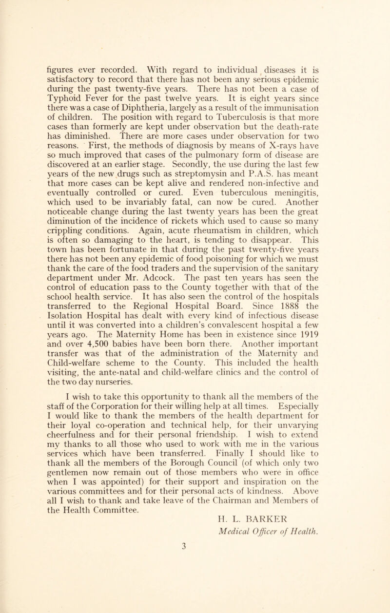 figures ever recorded. With regard to individual diseases it is satisfactory to record that there has not been any serious epidemic during the past twenty-five years. There has not been a case of Typhoid Fever for the past twelve years. It is eight years since there was a case of Diphtheria, largely as a result of the immunisation of children. The position with regard to Tuberculosis is that more cases than formerly are kept under observation but the death-rate has diminished. There are more cases under observation for two reasons. First, the methods of diagnosis by means of X-rays have so much improved that cases of the pulmonary form of disease are discovered at an earlier stage. Secondly, the use during the last few years of the new drugs such as streptomysin and P.A.S. has meant that more cases can be kept alive and rendered non-infective and eventually controlled or cured. Even tuberculous meningitis, which used to be invariably fatal, can now be cured. Another noticeable change during the last twenty years has been the great diminution of the incidence of rickets which used to cause so many crippling conditions. Again, acute rheumatism in children, which is often so damaging to the heart, is tending to disappear. This town has been fortunate in that during the past twenty-five years there has not been any epidemic of food poisoning for which we must thank the care of the food traders and the supervision of the sanitary department under Mr. Adcock. The past ten years has seen the control of education pass to the County together with that of the school health service. It has also seen the control of the hospitals transferred to the Regional Hospital Board. Since 1888 the Isolation Hospital has dealt with every kind of infectious disease until it was converted into a children’s convalescent hospital a few years ago. The Maternity Home has been in existence since 1919 and over 4,500 babies have been born there. Another important transfer was that of the administration of the Maternity and Child-welfare scheme to the County. This included the health visiting, the ante-natal and child-welfare clinics and the control of the two day nurseries. I wish to take this opportunity to thank all the members of the staff of the Corporation for their willing help at all times. Especially I would like to thank the members of the health department for their loyal co-operation and technical help, for their unvarying cheerfulness and for their personal friendship. I wish to extend my thanks to all those who used to work with me in the various services which have been transferred. Finally I should like to thank all the members of the Borough Council (of which only two gentlemen now remain out of those members who were in office when I was appointed) for their support and inspiration on the various committees and for their personal acts of kindness. Above all I wish to thank and take leave of the Chairman and Members of the Health Committee. H. L. BARKER Medical Officer of Health.