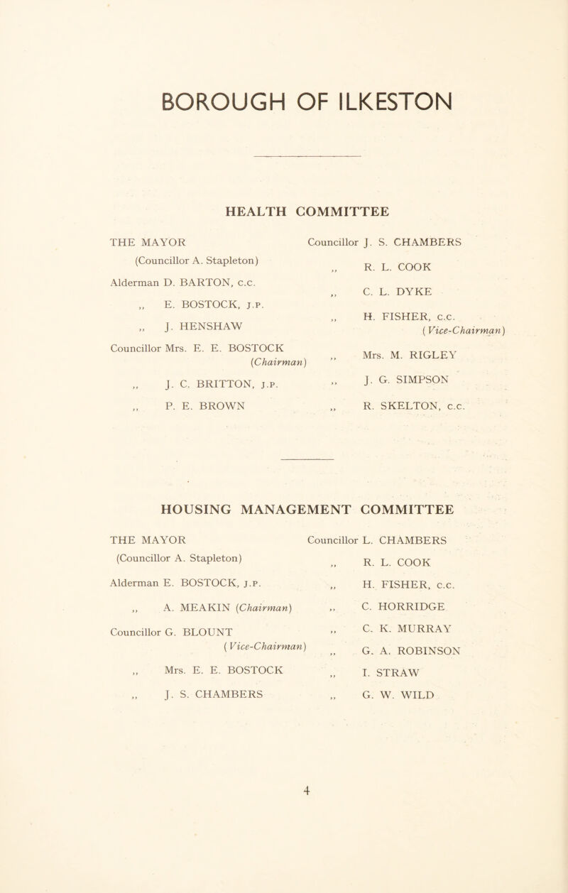 HEALTH COMMITTEE THE MAYOR Councillor J. S. CHAMBERS (Councillor A. Stapleton) y > R. L. COOK Alderman D. BARTON, c.c. > > C. L. DYKE „ E. BOSTOCK, j.p. „ J. HENSHAW >) H. FISHER, c.c. (Vice-Chairman) Councillor Mrs. E. E. BOSTOCK {Chairman) y > Mrs. M. RIGLEY „ j. C. BRITTON, j.p. > > j. G. SIMPSON „ P. E. BROWN > > R. SKELTON, c.c. HOUSING MANAGEMENT COMMITTEE THE MAYOR Councillor L. CHAMBERS (Councillor A. Stapleton) Alderman E. BOSTOCK, j.p. ,, A. MEAKIN (Chairman) Councillor G. BLOUNT ( Vice-Chairman) „ Mrs. E. E. BOSTOCK „ J. S. CHAMBERS R. L. COOK H. FISHER, c.c. C. HORRIDGE C. K. MURRAY G. A. ROBINSON I. STRAW G. W. WILD